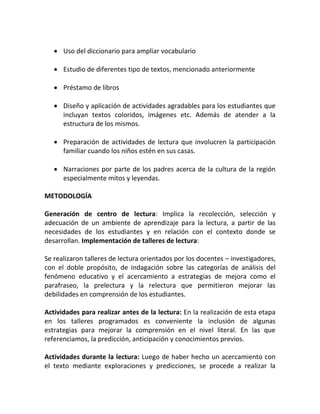  Uso del diccionario para ampliar vocabulario
 Estudio de diferentes tipo de textos, mencionado anteriormente
 Préstamo de libros
 Diseño y aplicación de actividades agradables para los estudiantes que
incluyan textos coloridos, imágenes etc. Además de atender a la
estructura de los mismos.
 Preparación de actividades de lectura que involucren la participación
familiar cuando los niños estén en sus casas.
 Narraciones por parte de los padres acerca de la cultura de la región
especialmente mitos y leyendas.
METODOLOGÍA
Generación de centro de lectura: Implica la recolección, selección y
adecuación de un ambiente de aprendizaje para la lectura, a partir de las
necesidades de los estudiantes y en relación con el contexto donde se
desarrollan. Implementación de talleres de lectura:
Se realizaron talleres de lectura orientados por los docentes – investigadores,
con el doble propósito, de indagación sobre las categorías de análisis del
fenómeno educativo y el acercamiento a estrategias de mejora como el
parafraseo, la prelectura y la relectura que permitieron mejorar las
debilidades en comprensión de los estudiantes.
Actividades para realizar antes de la lectura: En la realización de esta etapa
en los talleres programados es conveniente la inclusión de algunas
estrategias para mejorar la comprensión en el nivel literal. En las que
referenciamos, la predicción, anticipación y conocimientos previos.
Actividades durante la lectura: Luego de haber hecho un acercamiento con
el texto mediante exploraciones y predicciones, se procede a realizar la
 