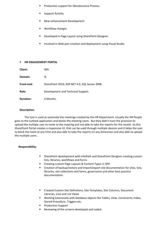  Production support for Obsolescence Process.
 Support Activity
 New enhancement Development
 Workflow changes
 Developed in Page Layout using SharePoint Designer.
 Involved in Web part creation and deployment using Visual Studio
 HR ENGAGEMENT PORTAL
Client: IMS
Domain: IS
Front-end: SharePoint 2010, ASP.NET 4.0, SQL Server 2008.
Role: Development and Technical Support.
Duration: 4 Months.
Description:
The tool is used at automate the meetings created by the HR Department. Usually the HR People
goes to the outlook application and blocks the meeting room. But they didn’t have the provision to
upload the multiple user to invite to the meeting and not able to take the reports for the month. So this
SharePoint Portal creates a responsive UI, that can be used through multiple devices and it helps the user
to block the room at any time and also able to take the reports on any dimension and also able to upload
the multiple users.
Responsibility:
 SharePoint development with InfoPath and SharePoint Designer creating custom
lists, libraries, workflows and forms
 Creating custom Page Layouts & Content Types in SPD
 Creation of backup/restore and import/export site documentation for sites, lists,
libraries, site collections and farms, governance and other best practice
documentation.
 Created Custom Site Definitions, Site Templates, Site Columns, Document
Libraries, Lists and List Views
 Working Extensively with Database objects like Tables, View, Constraints, Index,
Stored Procedure, Triggers etc.
 Production Support
 Reviewing of the screens developed and coded.
 