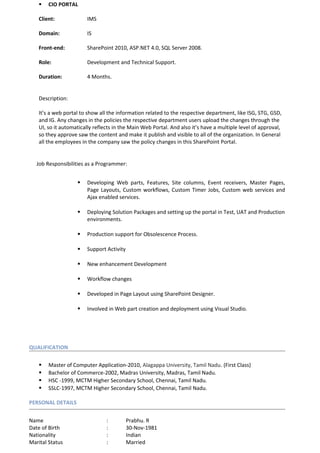  CIO PORTAL
Client: IMS
Domain: IS
Front-end: SharePoint 2010, ASP.NET 4.0, SQL Server 2008.
Role: Development and Technical Support.
Duration: 4 Months.
Description:
It’s a web portal to show all the information related to the respective department, like ISG, STG, GSD,
and IG. Any changes in the policies the respective department users upload the changes through the
UI, so it automatically reflects in the Main Web Portal. And also it’s have a multiple level of approval,
so they approve saw the content and make it publish and visible to all of the organization. In General
all the employees in the company saw the policy changes in this SharePoint Portal.
Job Responsibilities as a Programmer:
 Developing Web parts, Features, Site columns, Event receivers, Master Pages,
Page Layouts, Custom workflows, Custom Timer Jobs, Custom web services and
Ajax enabled services.
 Deploying Solution Packages and setting up the portal in Test, UAT and Production
environments.
 Production support for Obsolescence Process.
 Support Activity
 New enhancement Development
 Workflow changes
 Developed in Page Layout using SharePoint Designer.
 Involved in Web part creation and deployment using Visual Studio.
QUALIFICATION
 Master of Computer Application-2010, Alagappa University, Tamil Nadu. (First Class)
 Bachelor of Commerce-2002, Madras University, Madras, Tamil Nadu.
 HSC -1999, MCTM Higher Secondary School, Chennai, Tamil Nadu.
 SSLC-1997, MCTM Higher Secondary School, Chennai, Tamil Nadu.
PERSONAL DETAILS
Name : Prabhu. R
Date of Birth : 30-Nov-1981
Nationality : Indian
Marital Status : Married
 