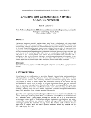International Journal of Next-Generation Networks (IJNGN) Vol.4, No.1, March 2012
DOI : 10.5121/ijngn.2012.4102 21
ENSURING QOS GUARANTEES IN A HYBRID
OCS/OBS NETWORK
Sunish Kumar O S
Asst. Professor, Department of Electronics and Communication Engineering, Amaljyothi
College of Engineering, Kerala, India
sunishkumaros@gmail.com
ABSTRACT
The bursting aggregation assembly in edge nodes is one of the key technologies in OBS (Optical Burst
Switching) network, which has a direct impact on flow characteristics and packet loss rate. An optical
burst assembly technique supporting QoS is presented through this paper, which can automatically adjust
the threshold along with the increasing and decreasing volume of business, reduce the operational burst,
and generate corresponding BDP (Burst Data Packet) and BCP (Burst Control Packet). In addition to the
burst aggregation technique a packet recovery technique by restoration method is also described. The data
packet loss due to the physical optical link failure is not currently included in the QoS descriptions. This
link failure is also a severe problem which reduces the data throughput of the transmitter node. A
mechanism for data recovery from this link failure is vital for guaranteeing the QoS demanded by each
user. So this paper will also discusses a specific protocol for reducing the packet loss by utilizing the
features of both optical circuit switching (OCS) and Optical Burst switching (OBS) techniques.
KEYWORDS
Optical Burst Switching, Optical Circuit Switching, QoS, Link failure recovery, Burst Aggregation, Packet
loss rate
1. INTRODUCTION
As we begin the new millennium, we are seeing dramatic changes in the telecommunications
industry that have far-reaching implications for our lifestyles. There are many drivers for these
changes. First and foremost is the continuing, relentless need for more capacity in the network.
This demand is fueled by many factors. The tremendous growth of the Internet and the
WorldWideWeb, both in terms of number of users and the amount of time, and thus bandwidth
taken by each user, is a major factor. Internet traffic has been growing rapidly for many years.
Estimates of growth have varied considerably over the years, with some early growth estimates
showing a doubling every four to six months. Despite the variations, these growth estimates are
always high, with more recent estimates at about 50% annually.
QoS refers to the capability of a network to provide better service to selected network traffic over
various technologies, including Frame Relay, Asynchronous Transfer Mode (ATM), Ethernet and
802.1 networks, SONET, and IP-routed networks that may use any or all of these underlying
technologies. Primary goals of QoS include dedicated bandwidth, controlled jitter and latency
(required by some real-time and interactive traffic), and improved loss characteristics. QoS
technologies provide the elemental building blocks that will be used for future business
applications in campus, WAN and service provider networks. Almost any network can take
 