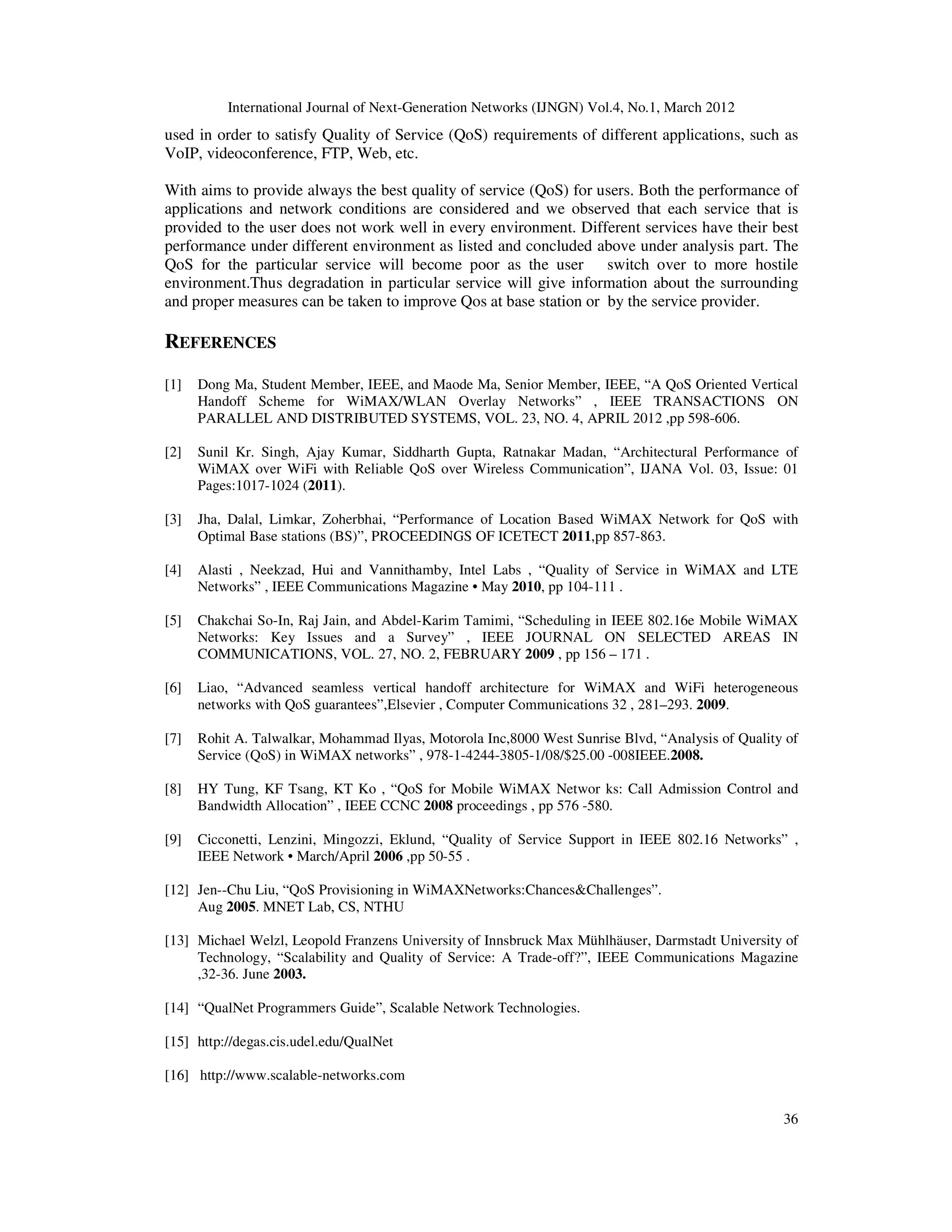 International Journal of Next-Generation Networks (IJNGN) Vol.4, No.1, March 2012
36
used in order to satisfy Quality of Service (QoS) requirements of different applications, such as
VoIP, videoconference, FTP, Web, etc.
With aims to provide always the best quality of service (QoS) for users. Both the performance of
applications and network conditions are considered and we observed that each service that is
provided to the user does not work well in every environment. Different services have their best
performance under different environment as listed and concluded above under analysis part. The
QoS for the particular service will become poor as the user switch over to more hostile
environment.Thus degradation in particular service will give information about the surrounding
and proper measures can be taken to improve Qos at base station or by the service provider.
REFERENCES
[1] Dong Ma, Student Member, IEEE, and Maode Ma, Senior Member, IEEE, “A QoS Oriented Vertical
Handoff Scheme for WiMAX/WLAN Overlay Networks” , IEEE TRANSACTIONS ON
PARALLEL AND DISTRIBUTED SYSTEMS, VOL. 23, NO. 4, APRIL 2012 ,pp 598-606.
[2] Sunil Kr. Singh, Ajay Kumar, Siddharth Gupta, Ratnakar Madan, “Architectural Performance of
WiMAX over WiFi with Reliable QoS over Wireless Communication”, IJANA Vol. 03, Issue: 01
Pages:1017-1024 (2011).
[3] Jha, Dalal, Limkar, Zoherbhai, “Performance of Location Based WiMAX Network for QoS with
Optimal Base stations (BS)”, PROCEEDINGS OF ICETECT 2011,pp 857-863.
[4] Alasti , Neekzad, Hui and Vannithamby, Intel Labs , “Quality of Service in WiMAX and LTE
Networks” , IEEE Communications Magazine • May 2010, pp 104-111 .
[5] Chakchai So-In, Raj Jain, and Abdel-Karim Tamimi, “Scheduling in IEEE 802.16e Mobile WiMAX
Networks: Key Issues and a Survey” , IEEE JOURNAL ON SELECTED AREAS IN
COMMUNICATIONS, VOL. 27, NO. 2, FEBRUARY 2009 , pp 156 – 171 .
[6] Liao, “Advanced seamless vertical handoff architecture for WiMAX and WiFi heterogeneous
networks with QoS guarantees”,Elsevier , Computer Communications 32 , 281–293. 2009.
[7] Rohit A. Talwalkar, Mohammad Ilyas, Motorola Inc,8000 West Sunrise Blvd, “Analysis of Quality of
Service (QoS) in WiMAX networks” , 978-1-4244-3805-1/08/$25.00 -008IEEE.2008.
[8] HY Tung, KF Tsang, KT Ko , “QoS for Mobile WiMAX Networ ks: Call Admission Control and
Bandwidth Allocation” , IEEE CCNC 2008 proceedings , pp 576 -580.
[9] Cicconetti, Lenzini, Mingozzi, Eklund, “Quality of Service Support in IEEE 802.16 Networks” ,
IEEE Network • March/April 2006 ,pp 50-55 .
[12] Jen--Chu Liu, “QoS Provisioning in WiMAXNetworks:Chances&Challenges”.
Aug 2005. MNET Lab, CS, NTHU
[13] Michael Welzl, Leopold Franzens University of Innsbruck Max Mühlhäuser, Darmstadt University of
Technology, “Scalability and Quality of Service: A Trade-off?”, IEEE Communications Magazine
,32-36. June 2003.
[14] “QualNet Programmers Guide”, Scalable Network Technologies.
[15] http://degas.cis.udel.edu/QualNet
[16] http://www.scalable-networks.com
 