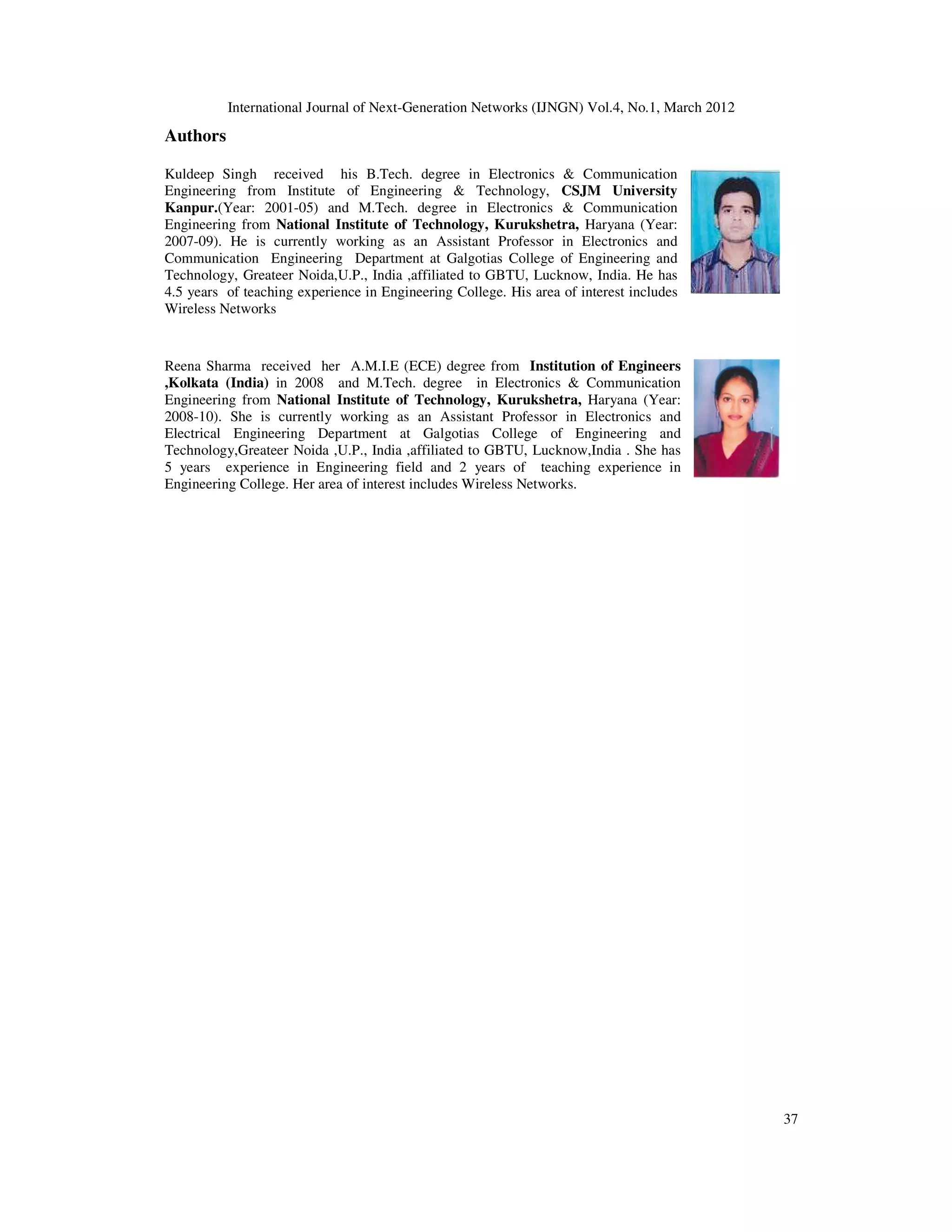 International Journal of Next-Generation Networks (IJNGN) Vol.4, No.1, March 2012
37
Authors
Kuldeep Singh received his B.Tech. degree in Electronics & Communication
Engineering from Institute of Engineering & Technology, CSJM University
Kanpur.(Year: 2001-05) and M.Tech. degree in Electronics & Communication
Engineering from National Institute of Technology, Kurukshetra, Haryana (Year:
2007-09). He is currently working as an Assistant Professor in Electronics and
Communication Engineering Department at Galgotias College of Engineering and
Technology, Greateer Noida,U.P., India ,affiliated to GBTU, Lucknow, India. He has
4.5 years of teaching experience in Engineering College. His area of interest includes
Wireless Networks
Reena Sharma received her A.M.I.E (ECE) degree from Institution of Engineers
,Kolkata (India) in 2008 and M.Tech. degree in Electronics & Communication
Engineering from National Institute of Technology, Kurukshetra, Haryana (Year:
2008-10). She is currently working as an Assistant Professor in Electronics and
Electrical Engineering Department at Galgotias College of Engineering and
Technology,Greateer Noida ,U.P., India ,affiliated to GBTU, Lucknow,India . She has
5 years experience in Engineering field and 2 years of teaching experience in
Engineering College. Her area of interest includes Wireless Networks.
 