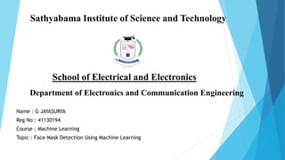 Sathyabama Institute of Science and Technology
Name : G JAYASURYA
Reg No : 41130194
Course : Machine Learning
Topic : Face Mask Detection Using Machine Learning
School of Electrical and Electronics
Department of Electronics and Communication Engineering
 