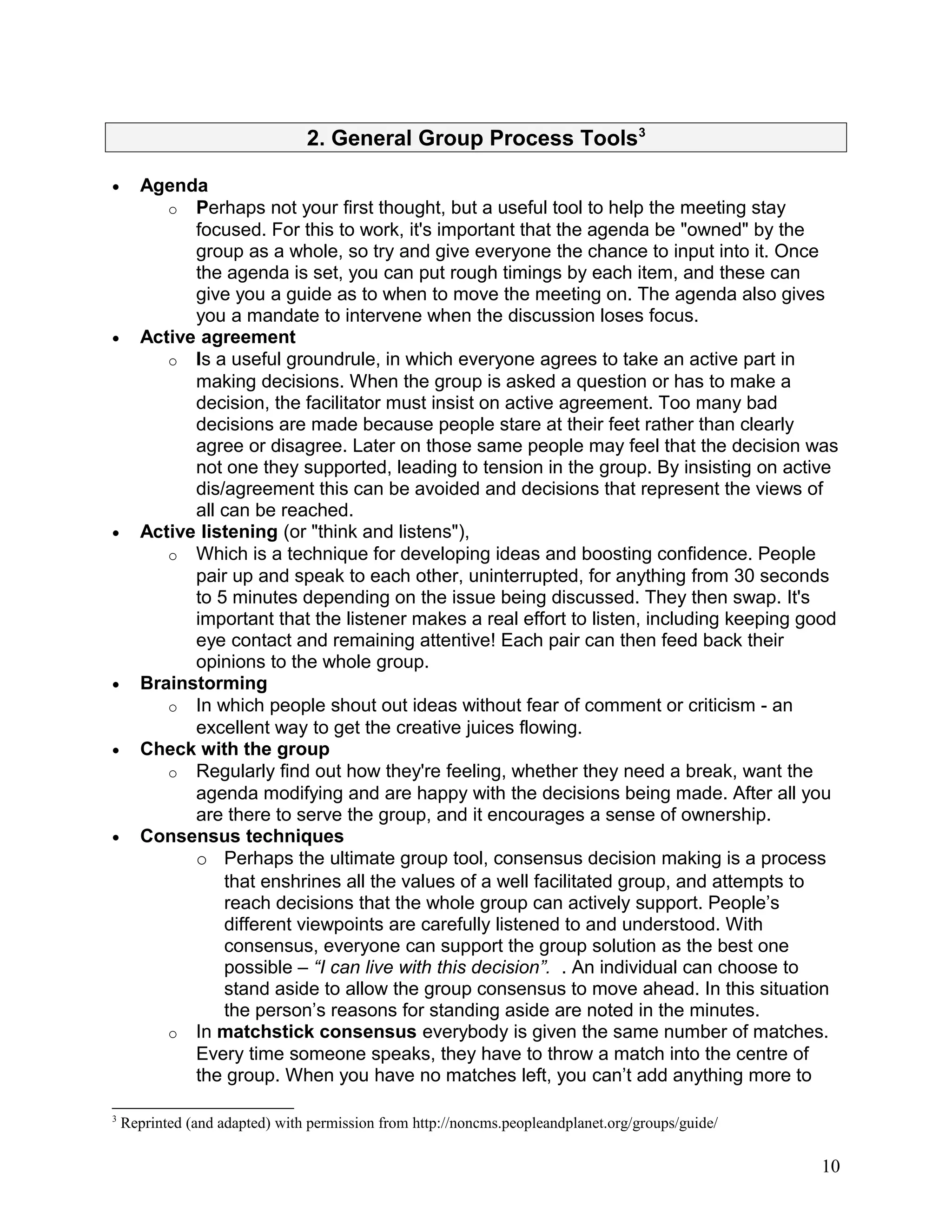 2. General Group Process Tools3
• Agenda
o Perhaps not your first thought, but a useful tool to help the meeting stay
focused. For this to work, it's important that the agenda be "owned" by the
group as a whole, so try and give everyone the chance to input into it. Once
the agenda is set, you can put rough timings by each item, and these can
give you a guide as to when to move the meeting on. The agenda also gives
you a mandate to intervene when the discussion loses focus.
• Active agreement
o Is a useful groundrule, in which everyone agrees to take an active part in
making decisions. When the group is asked a question or has to make a
decision, the facilitator must insist on active agreement. Too many bad
decisions are made because people stare at their feet rather than clearly
agree or disagree. Later on those same people may feel that the decision was
not one they supported, leading to tension in the group. By insisting on active
dis/agreement this can be avoided and decisions that represent the views of
all can be reached.
• Active listening (or "think and listens"),
o Which is a technique for developing ideas and boosting confidence. People
pair up and speak to each other, uninterrupted, for anything from 30 seconds
to 5 minutes depending on the issue being discussed. They then swap. It's
important that the listener makes a real effort to listen, including keeping good
eye contact and remaining attentive! Each pair can then feed back their
opinions to the whole group.
• Brainstorming
o In which people shout out ideas without fear of comment or criticism - an
excellent way to get the creative juices flowing.
• Check with the group
o Regularly find out how they're feeling, whether they need a break, want the
agenda modifying and are happy with the decisions being made. After all you
are there to serve the group, and it encourages a sense of ownership.
• Consensus techniques
o Perhaps the ultimate group tool, consensus decision making is a process
that enshrines all the values of a well facilitated group, and attempts to
reach decisions that the whole group can actively support. People’s
different viewpoints are carefully listened to and understood. With
consensus, everyone can support the group solution as the best one
possible – “I can live with this decision”. . An individual can choose to
stand aside to allow the group consensus to move ahead. In this situation
the person’s reasons for standing aside are noted in the minutes.
o In matchstick consensus everybody is given the same number of matches.
Every time someone speaks, they have to throw a match into the centre of
the group. When you have no matches left, you can’t add anything more to
3
Reprinted (and adapted) with permission from http://noncms.peopleandplanet.org/groups/guide/
10
 