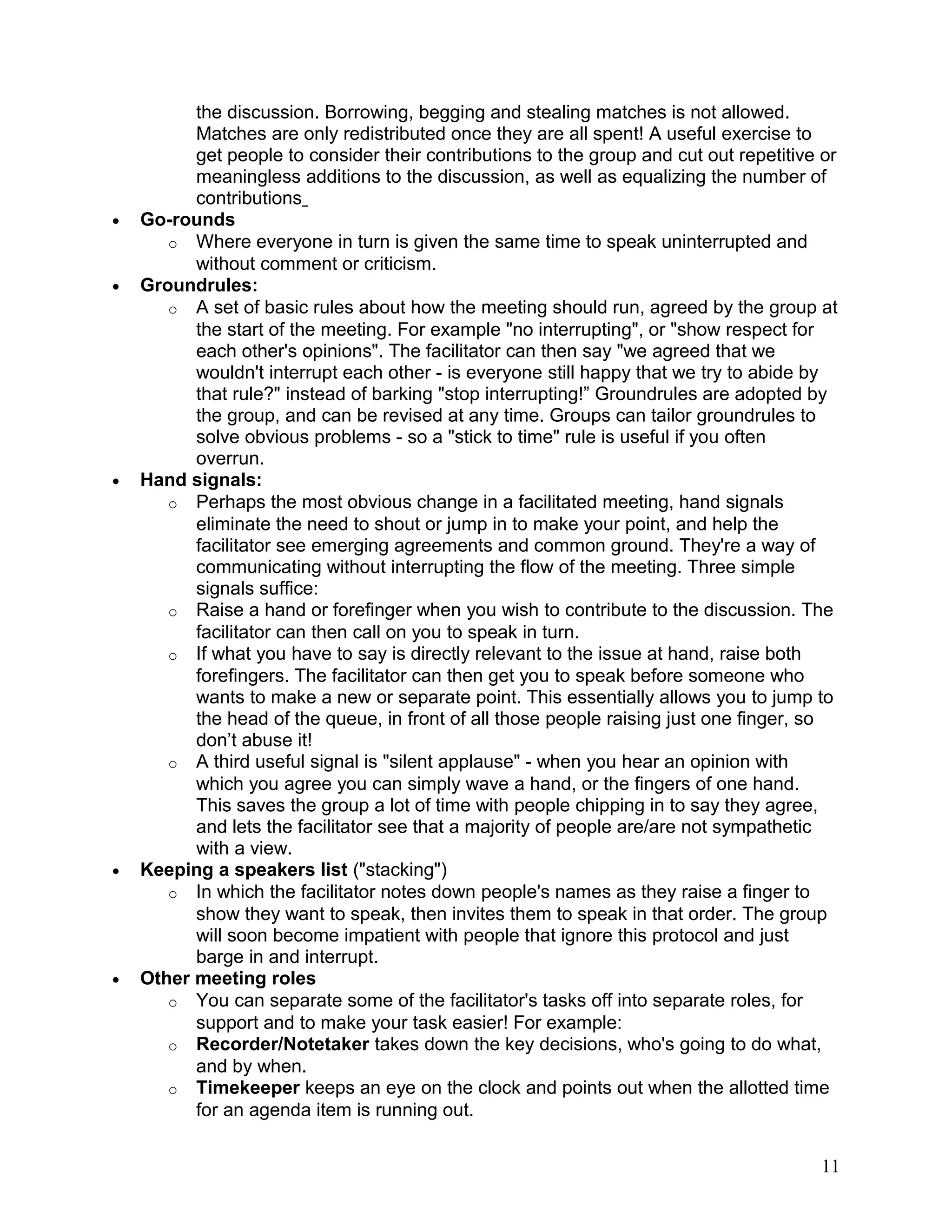 the discussion. Borrowing, begging and stealing matches is not allowed.
Matches are only redistributed once they are all spent! A useful exercise to
get people to consider their contributions to the group and cut out repetitive or
meaningless additions to the discussion, as well as equalizing the number of
contributions
• Go-rounds
o Where everyone in turn is given the same time to speak uninterrupted and
without comment or criticism.
• Groundrules:
o A set of basic rules about how the meeting should run, agreed by the group at
the start of the meeting. For example "no interrupting", or "show respect for
each other's opinions". The facilitator can then say "we agreed that we
wouldn't interrupt each other - is everyone still happy that we try to abide by
that rule?" instead of barking "stop interrupting!” Groundrules are adopted by
the group, and can be revised at any time. Groups can tailor groundrules to
solve obvious problems - so a "stick to time" rule is useful if you often
overrun.
• Hand signals:
o Perhaps the most obvious change in a facilitated meeting, hand signals
eliminate the need to shout or jump in to make your point, and help the
facilitator see emerging agreements and common ground. They're a way of
communicating without interrupting the flow of the meeting. Three simple
signals suffice:
o Raise a hand or forefinger when you wish to contribute to the discussion. The
facilitator can then call on you to speak in turn.
o If what you have to say is directly relevant to the issue at hand, raise both
forefingers. The facilitator can then get you to speak before someone who
wants to make a new or separate point. This essentially allows you to jump to
the head of the queue, in front of all those people raising just one finger, so
don’t abuse it!
o A third useful signal is "silent applause" - when you hear an opinion with
which you agree you can simply wave a hand, or the fingers of one hand.
This saves the group a lot of time with people chipping in to say they agree,
and lets the facilitator see that a majority of people are/are not sympathetic
with a view.
• Keeping a speakers list ("stacking")
o In which the facilitator notes down people's names as they raise a finger to
show they want to speak, then invites them to speak in that order. The group
will soon become impatient with people that ignore this protocol and just
barge in and interrupt.
• Other meeting roles
o You can separate some of the facilitator's tasks off into separate roles, for
support and to make your task easier! For example:
o Recorder/Notetaker takes down the key decisions, who's going to do what,
and by when.
o Timekeeper keeps an eye on the clock and points out when the allotted time
for an agenda item is running out.
11
 