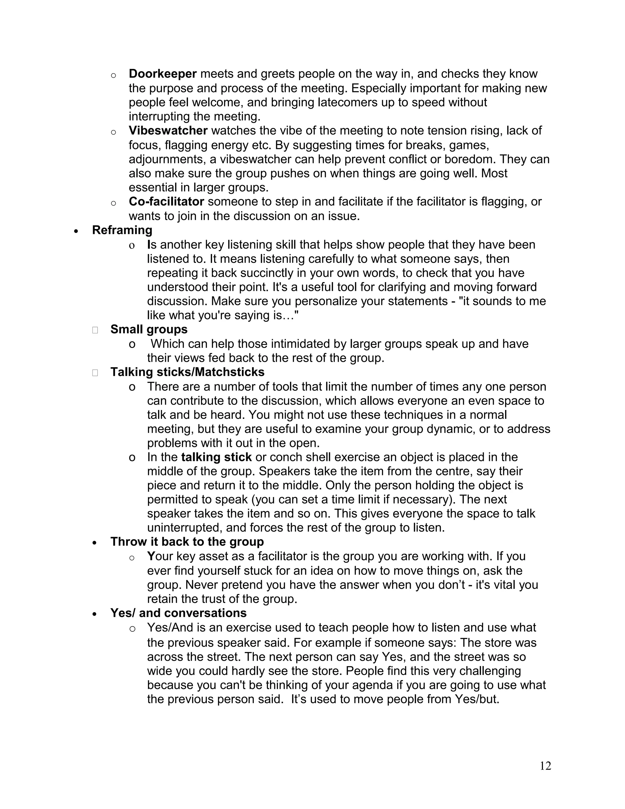o Doorkeeper meets and greets people on the way in, and checks they know
the purpose and process of the meeting. Especially important for making new
people feel welcome, and bringing latecomers up to speed without
interrupting the meeting.
o Vibeswatcher watches the vibe of the meeting to note tension rising, lack of
focus, flagging energy etc. By suggesting times for breaks, games,
adjournments, a vibeswatcher can help prevent conflict or boredom. They can
also make sure the group pushes on when things are going well. Most
essential in larger groups.
o Co-facilitator someone to step in and facilitate if the facilitator is flagging, or
wants to join in the discussion on an issue.
• Reframing
o Is another key listening skill that helps show people that they have been
listened to. It means listening carefully to what someone says, then
repeating it back succinctly in your own words, to check that you have
understood their point. It's a useful tool for clarifying and moving forward
discussion. Make sure you personalize your statements - "it sounds to me
like what you're saying is…"
 Small groups
o Which can help those intimidated by larger groups speak up and have
their views fed back to the rest of the group.
 Talking sticks/Matchsticks
o There are a number of tools that limit the number of times any one person
can contribute to the discussion, which allows everyone an even space to
talk and be heard. You might not use these techniques in a normal
meeting, but they are useful to examine your group dynamic, or to address
problems with it out in the open.
o In the talking stick or conch shell exercise an object is placed in the
middle of the group. Speakers take the item from the centre, say their
piece and return it to the middle. Only the person holding the object is
permitted to speak (you can set a time limit if necessary). The next
speaker takes the item and so on. This gives everyone the space to talk
uninterrupted, and forces the rest of the group to listen.
• Throw it back to the group
o Your key asset as a facilitator is the group you are working with. If you
ever find yourself stuck for an idea on how to move things on, ask the
group. Never pretend you have the answer when you don’t - it's vital you
retain the trust of the group.
• Yes/ and conversations
o Yes/And is an exercise used to teach people how to listen and use what
the previous speaker said. For example if someone says: The store was
across the street. The next person can say Yes, and the street was so
wide you could hardly see the store. People find this very challenging
because you can't be thinking of your agenda if you are going to use what
the previous person said. It’s used to move people from Yes/but.
12
 