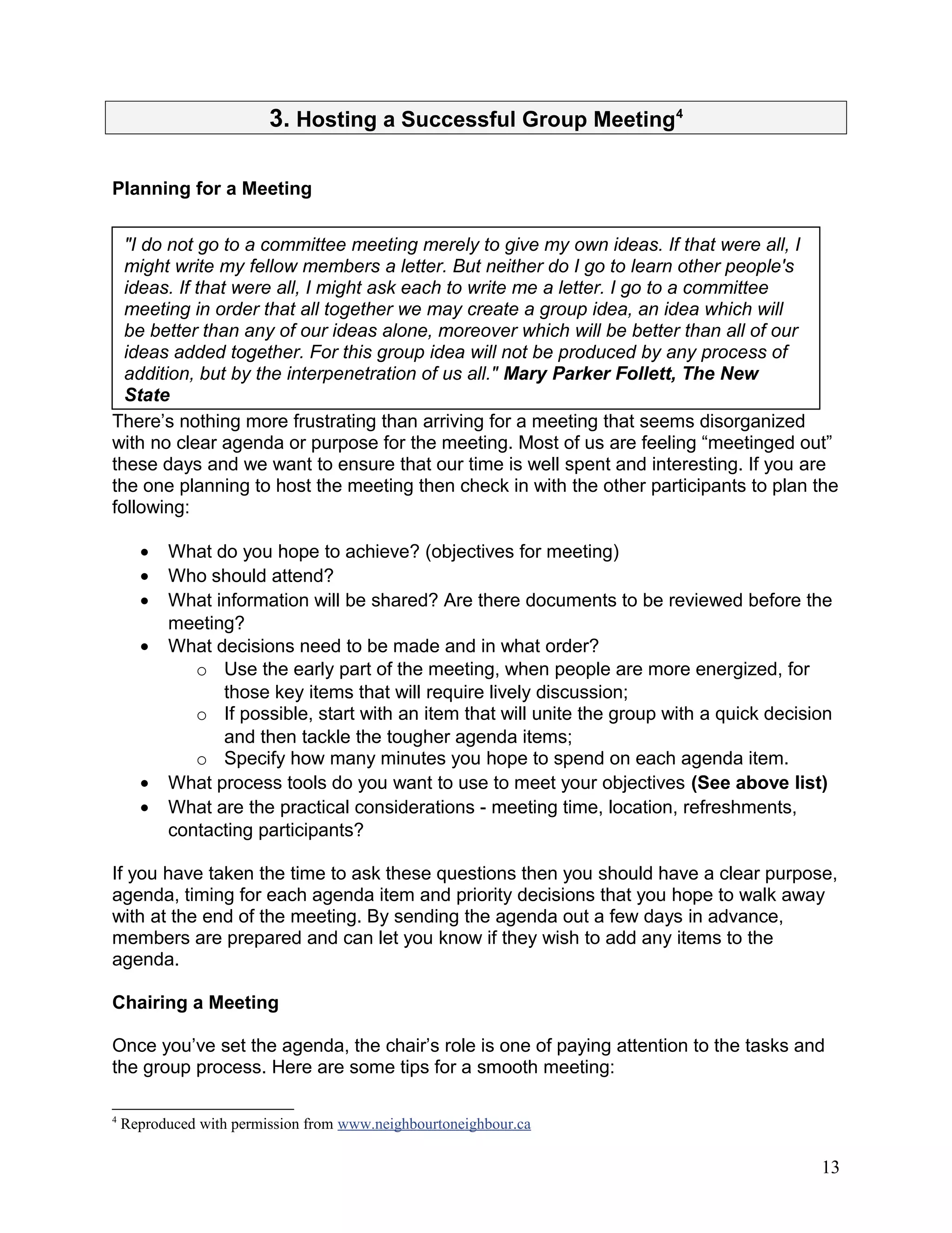 3. Hosting a Successful Group Meeting4
Planning for a Meeting
There’s nothing more frustrating than arriving for a meeting that seems disorganized
with no clear agenda or purpose for the meeting. Most of us are feeling “meetinged out”
these days and we want to ensure that our time is well spent and interesting. If you are
the one planning to host the meeting then check in with the other participants to plan the
following:
• What do you hope to achieve? (objectives for meeting)
• Who should attend?
• What information will be shared? Are there documents to be reviewed before the
meeting?
• What decisions need to be made and in what order?
o Use the early part of the meeting, when people are more energized, for
those key items that will require lively discussion;
o If possible, start with an item that will unite the group with a quick decision
and then tackle the tougher agenda items;
o Specify how many minutes you hope to spend on each agenda item.
• What process tools do you want to use to meet your objectives (See above list)
• What are the practical considerations - meeting time, location, refreshments,
contacting participants?
If you have taken the time to ask these questions then you should have a clear purpose,
agenda, timing for each agenda item and priority decisions that you hope to walk away
with at the end of the meeting. By sending the agenda out a few days in advance,
members are prepared and can let you know if they wish to add any items to the
agenda.
Chairing a Meeting
Once you’ve set the agenda, the chair’s role is one of paying attention to the tasks and
the group process. Here are some tips for a smooth meeting:
4
Reproduced with permission from www.neighbourtoneighbour.ca
13
"I do not go to a committee meeting merely to give my own ideas. If that were all, I
might write my fellow members a letter. But neither do I go to learn other people's
ideas. If that were all, I might ask each to write me a letter. I go to a committee
meeting in order that all together we may create a group idea, an idea which will
be better than any of our ideas alone, moreover which will be better than all of our
ideas added together. For this group idea will not be produced by any process of
addition, but by the interpenetration of us all." Mary Parker Follett, The New
State
 