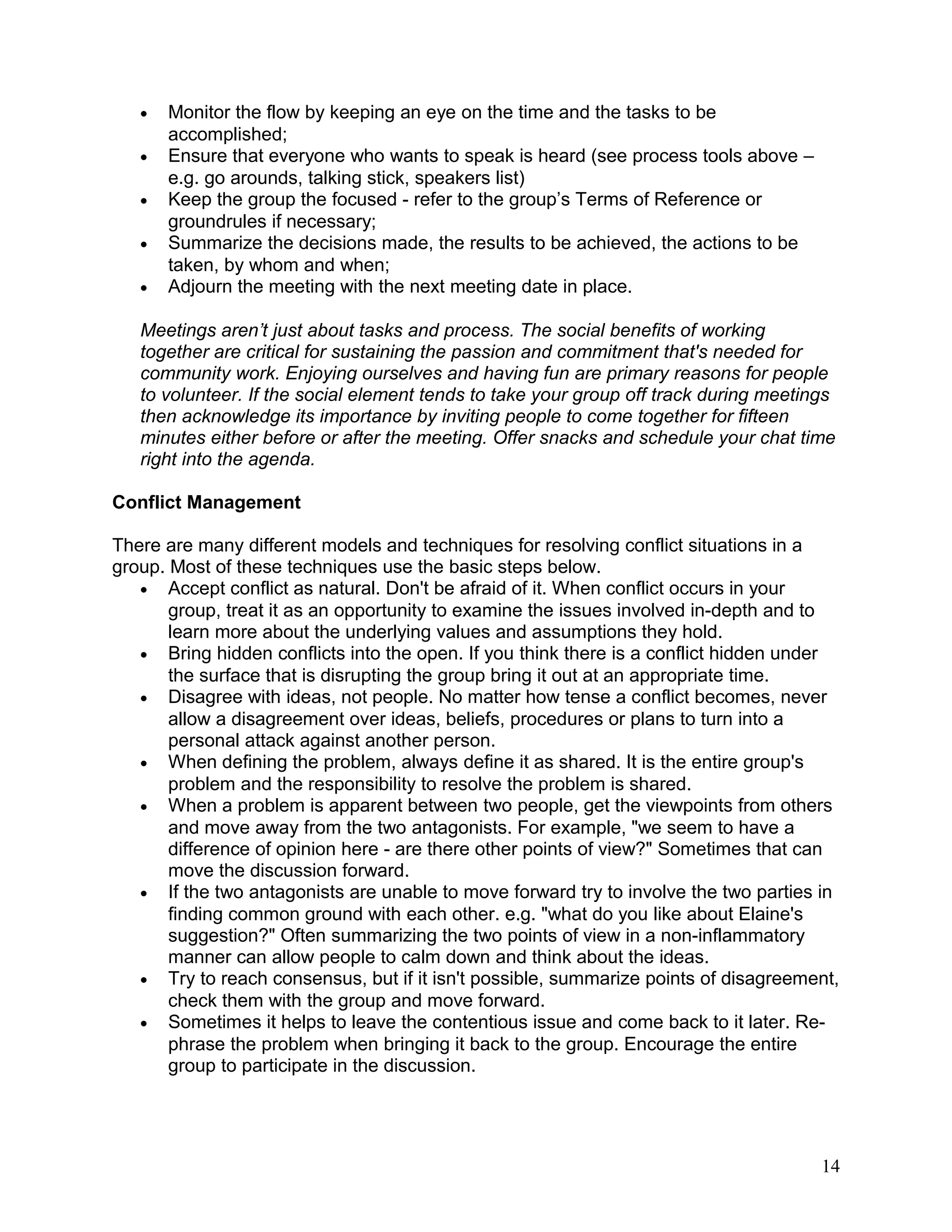 • Monitor the flow by keeping an eye on the time and the tasks to be
accomplished;
• Ensure that everyone who wants to speak is heard (see process tools above –
e.g. go arounds, talking stick, speakers list)
• Keep the group the focused - refer to the group’s Terms of Reference or
groundrules if necessary;
• Summarize the decisions made, the results to be achieved, the actions to be
taken, by whom and when;
• Adjourn the meeting with the next meeting date in place.
Meetings aren’t just about tasks and process. The social benefits of working
together are critical for sustaining the passion and commitment that's needed for
community work. Enjoying ourselves and having fun are primary reasons for people
to volunteer. If the social element tends to take your group off track during meetings
then acknowledge its importance by inviting people to come together for fifteen
minutes either before or after the meeting. Offer snacks and schedule your chat time
right into the agenda.
Conflict Management
There are many different models and techniques for resolving conflict situations in a
group. Most of these techniques use the basic steps below.
• Accept conflict as natural. Don't be afraid of it. When conflict occurs in your
group, treat it as an opportunity to examine the issues involved in-depth and to
learn more about the underlying values and assumptions they hold.
• Bring hidden conflicts into the open. If you think there is a conflict hidden under
the surface that is disrupting the group bring it out at an appropriate time.
• Disagree with ideas, not people. No matter how tense a conflict becomes, never
allow a disagreement over ideas, beliefs, procedures or plans to turn into a
personal attack against another person.
• When defining the problem, always define it as shared. It is the entire group's
problem and the responsibility to resolve the problem is shared.
• When a problem is apparent between two people, get the viewpoints from others
and move away from the two antagonists. For example, "we seem to have a
difference of opinion here - are there other points of view?" Sometimes that can
move the discussion forward.
• If the two antagonists are unable to move forward try to involve the two parties in
finding common ground with each other. e.g. "what do you like about Elaine's
suggestion?" Often summarizing the two points of view in a non-inflammatory
manner can allow people to calm down and think about the ideas.
• Try to reach consensus, but if it isn't possible, summarize points of disagreement,
check them with the group and move forward.
• Sometimes it helps to leave the contentious issue and come back to it later. Re-
phrase the problem when bringing it back to the group. Encourage the entire
group to participate in the discussion.
14
 