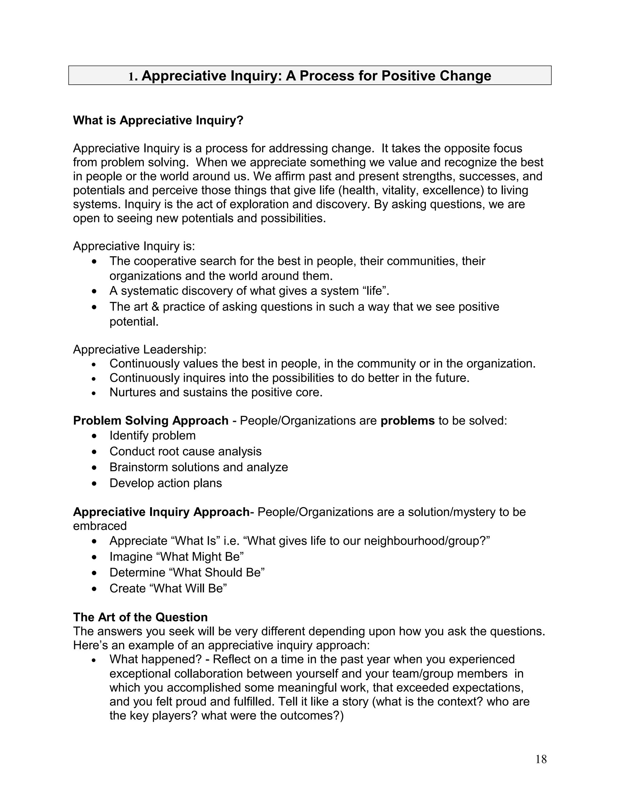 1. Appreciative Inquiry: A Process for Positive Change
What is Appreciative Inquiry?
Appreciative Inquiry is a process for addressing change. It takes the opposite focus
from problem solving. When we appreciate something we value and recognize the best
in people or the world around us. We affirm past and present strengths, successes, and
potentials and perceive those things that give life (health, vitality, excellence) to living
systems. Inquiry is the act of exploration and discovery. By asking questions, we are
open to seeing new potentials and possibilities.
Appreciative Inquiry is:
• The cooperative search for the best in people, their communities, their
organizations and the world around them.
• A systematic discovery of what gives a system “life”.
• The art & practice of asking questions in such a way that we see positive
potential.
Appreciative Leadership:
• Continuously values the best in people, in the community or in the organization.
• Continuously inquires into the possibilities to do better in the future.
• Nurtures and sustains the positive core.
Problem Solving Approach - People/Organizations are problems to be solved:
• Identify problem
• Conduct root cause analysis
• Brainstorm solutions and analyze
• Develop action plans
Appreciative Inquiry Approach- People/Organizations are a solution/mystery to be
embraced
• Appreciate “What Is” i.e. “What gives life to our neighbourhood/group?”
• Imagine “What Might Be”
• Determine “What Should Be”
• Create “What Will Be”
The Art of the Question
The answers you seek will be very different depending upon how you ask the questions.
Here’s an example of an appreciative inquiry approach:
• What happened? - Reflect on a time in the past year when you experienced
exceptional collaboration between yourself and your team/group members in
which you accomplished some meaningful work, that exceeded expectations,
and you felt proud and fulfilled. Tell it like a story (what is the context? who are
the key players? what were the outcomes?)
18
 