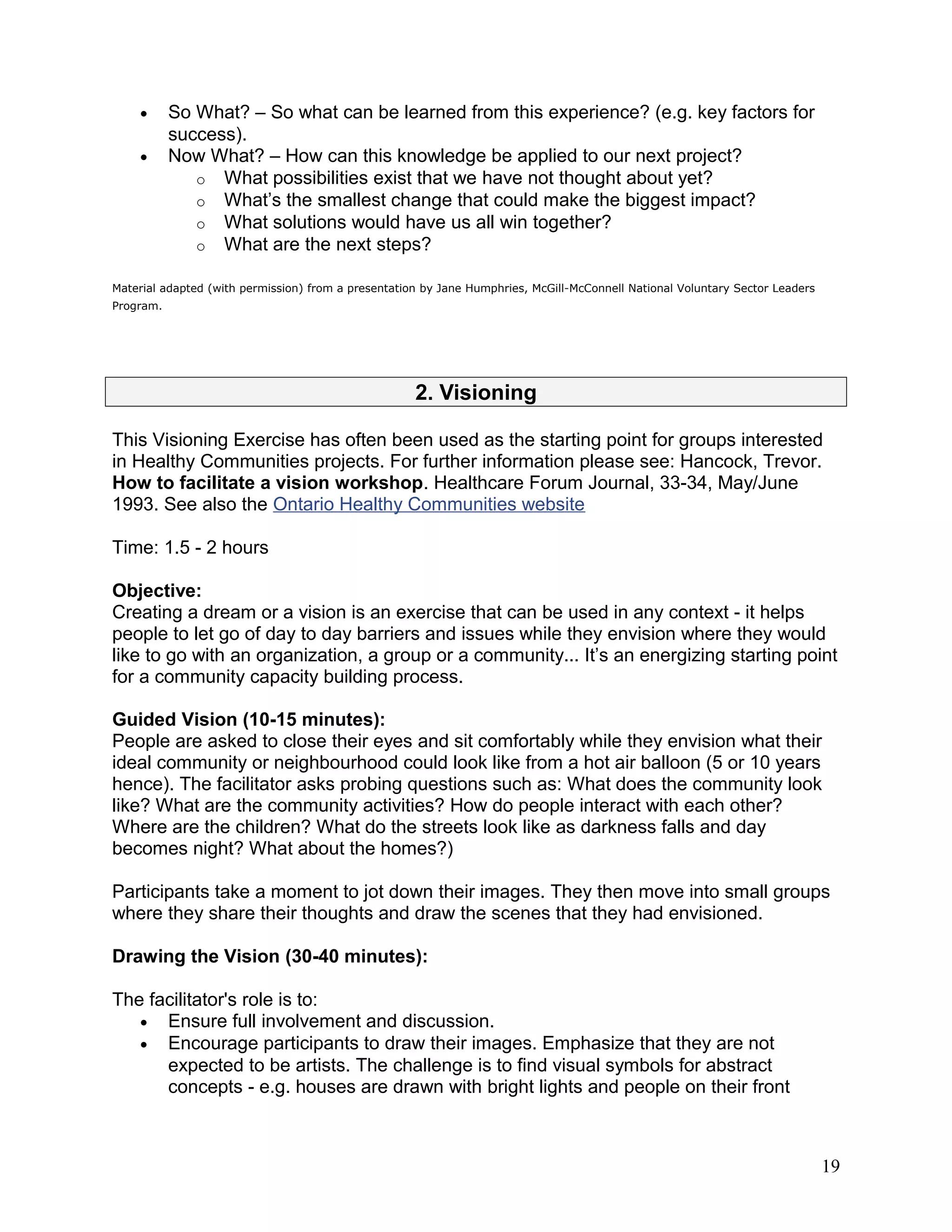 • So What? – So what can be learned from this experience? (e.g. key factors for
success).
• Now What? – How can this knowledge be applied to our next project?
o What possibilities exist that we have not thought about yet?
o What’s the smallest change that could make the biggest impact?
o What solutions would have us all win together?
o What are the next steps?
Material adapted (with permission) from a presentation by Jane Humphries, McGill-McConnell National Voluntary Sector Leaders
Program.
2. Visioning
This Visioning Exercise has often been used as the starting point for groups interested
in Healthy Communities projects. For further information please see: Hancock, Trevor.
How to facilitate a vision workshop. Healthcare Forum Journal, 33-34, May/June
1993. See also the Ontario Healthy Communities website
Time: 1.5 - 2 hours
Objective:
Creating a dream or a vision is an exercise that can be used in any context - it helps
people to let go of day to day barriers and issues while they envision where they would
like to go with an organization, a group or a community... It’s an energizing starting point
for a community capacity building process.
Guided Vision (10-15 minutes):
People are asked to close their eyes and sit comfortably while they envision what their
ideal community or neighbourhood could look like from a hot air balloon (5 or 10 years
hence). The facilitator asks probing questions such as: What does the community look
like? What are the community activities? How do people interact with each other?
Where are the children? What do the streets look like as darkness falls and day
becomes night? What about the homes?)
Participants take a moment to jot down their images. They then move into small groups
where they share their thoughts and draw the scenes that they had envisioned.
Drawing the Vision (30-40 minutes):
The facilitator's role is to:
• Ensure full involvement and discussion.
• Encourage participants to draw their images. Emphasize that they are not
expected to be artists. The challenge is to find visual symbols for abstract
concepts - e.g. houses are drawn with bright lights and people on their front
19
 