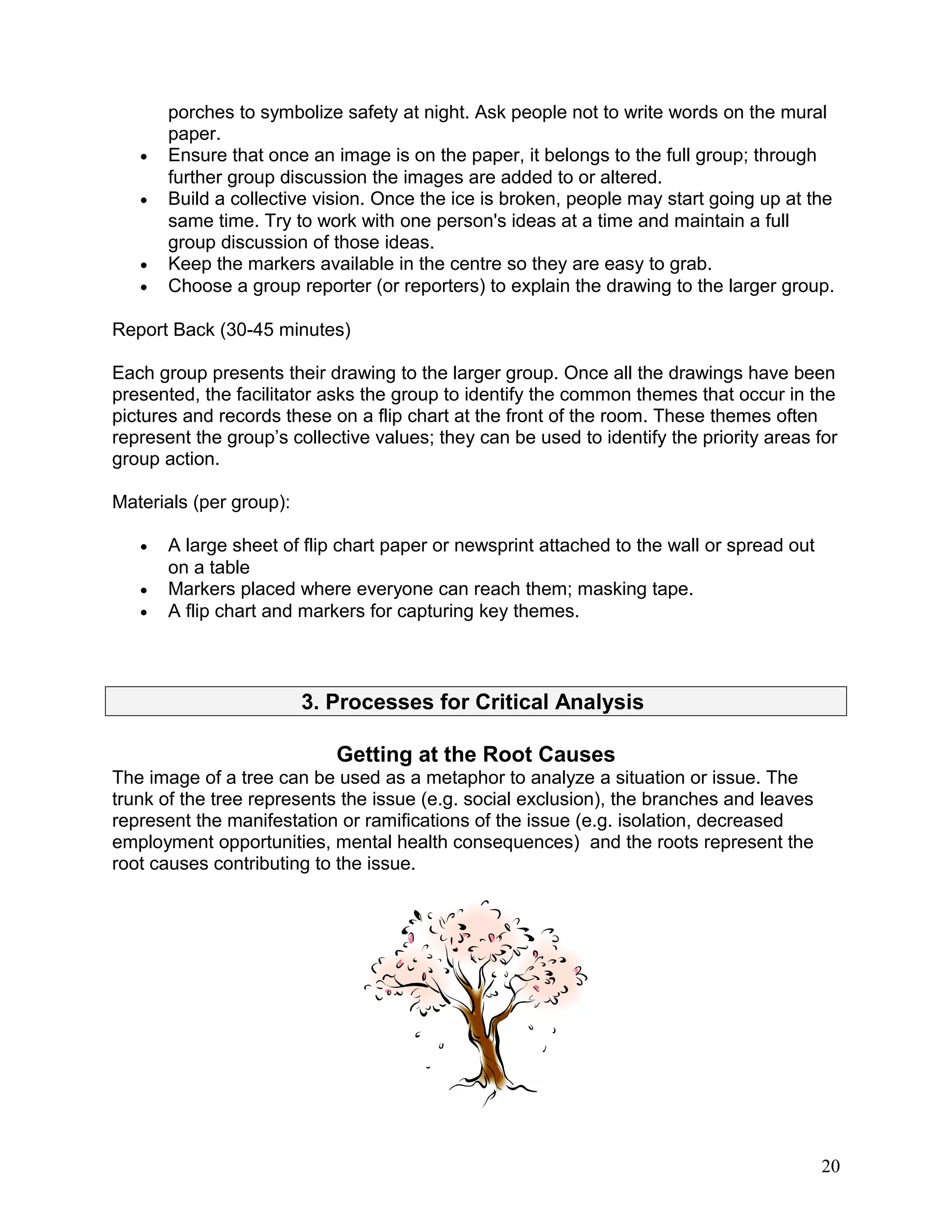 porches to symbolize safety at night. Ask people not to write words on the mural
paper.
• Ensure that once an image is on the paper, it belongs to the full group; through
further group discussion the images are added to or altered.
• Build a collective vision. Once the ice is broken, people may start going up at the
same time. Try to work with one person's ideas at a time and maintain a full
group discussion of those ideas.
• Keep the markers available in the centre so they are easy to grab.
• Choose a group reporter (or reporters) to explain the drawing to the larger group.
Report Back (30-45 minutes)
Each group presents their drawing to the larger group. Once all the drawings have been
presented, the facilitator asks the group to identify the common themes that occur in the
pictures and records these on a flip chart at the front of the room. These themes often
represent the group’s collective values; they can be used to identify the priority areas for
group action.
Materials (per group):
• A large sheet of flip chart paper or newsprint attached to the wall or spread out
on a table
• Markers placed where everyone can reach them; masking tape.
• A flip chart and markers for capturing key themes.
3. Processes for Critical Analysis
Getting at the Root Causes
The image of a tree can be used as a metaphor to analyze a situation or issue. The
trunk of the tree represents the issue (e.g. social exclusion), the branches and leaves
represent the manifestation or ramifications of the issue (e.g. isolation, decreased
employment opportunities, mental health consequences) and the roots represent the
root causes contributing to the issue.
20
 
