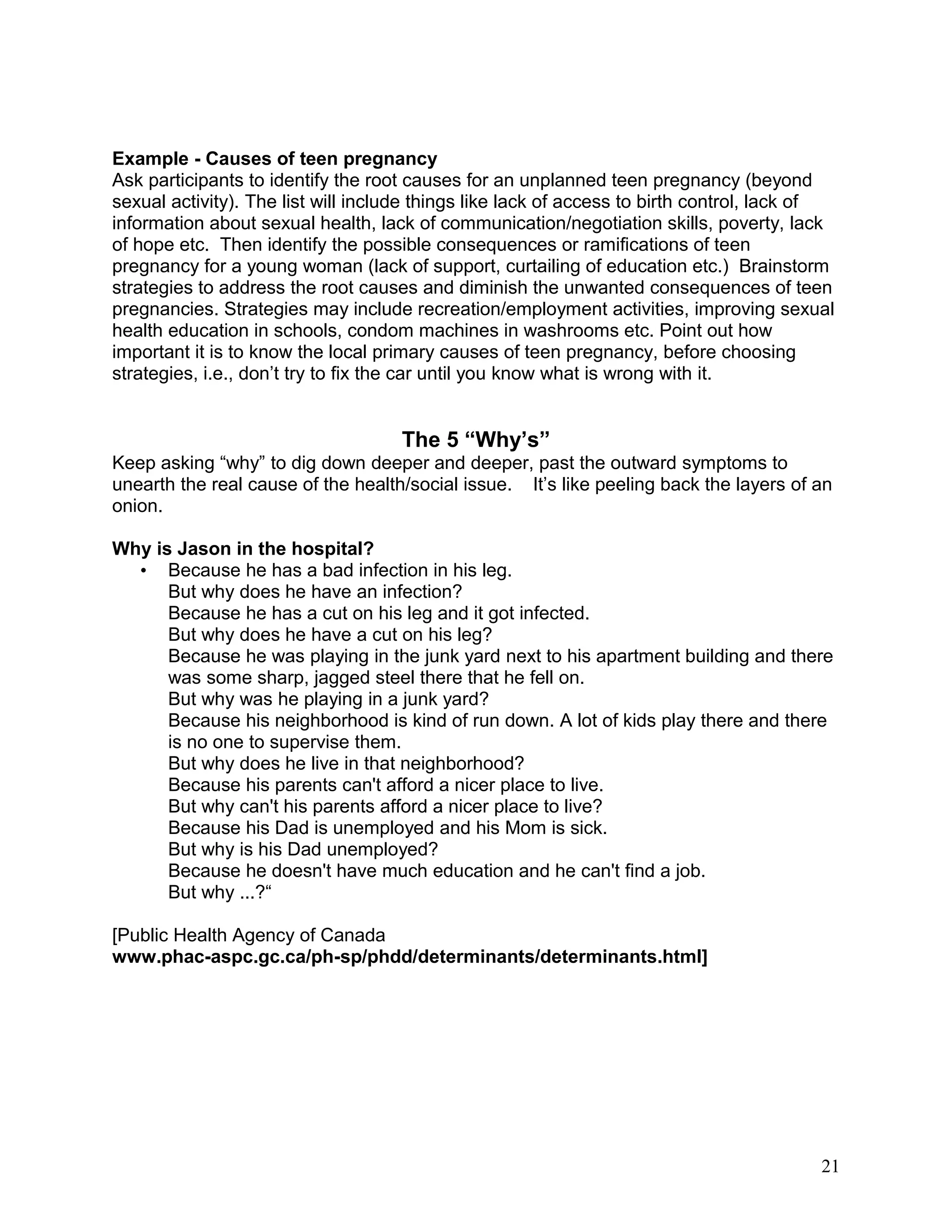 Example - Causes of teen pregnancy
Ask participants to identify the root causes for an unplanned teen pregnancy (beyond
sexual activity). The list will include things like lack of access to birth control, lack of
information about sexual health, lack of communication/negotiation skills, poverty, lack
of hope etc. Then identify the possible consequences or ramifications of teen
pregnancy for a young woman (lack of support, curtailing of education etc.) Brainstorm
strategies to address the root causes and diminish the unwanted consequences of teen
pregnancies. Strategies may include recreation/employment activities, improving sexual
health education in schools, condom machines in washrooms etc. Point out how
important it is to know the local primary causes of teen pregnancy, before choosing
strategies, i.e., don’t try to fix the car until you know what is wrong with it.
The 5 “Why’s”
Keep asking “why” to dig down deeper and deeper, past the outward symptoms to
unearth the real cause of the health/social issue. It’s like peeling back the layers of an
onion.
Why is Jason in the hospital?
• Because he has a bad infection in his leg.
But why does he have an infection?
Because he has a cut on his leg and it got infected.
But why does he have a cut on his leg?
Because he was playing in the junk yard next to his apartment building and there
was some sharp, jagged steel there that he fell on.
But why was he playing in a junk yard?
Because his neighborhood is kind of run down. A lot of kids play there and there
is no one to supervise them.
But why does he live in that neighborhood?
Because his parents can't afford a nicer place to live.
But why can't his parents afford a nicer place to live?
Because his Dad is unemployed and his Mom is sick.
But why is his Dad unemployed?
Because he doesn't have much education and he can't find a job.
But why ...?“
[Public Health Agency of Canada
www.phac-aspc.gc.ca/ph-sp/phdd/determinants/determinants.html]
21
 