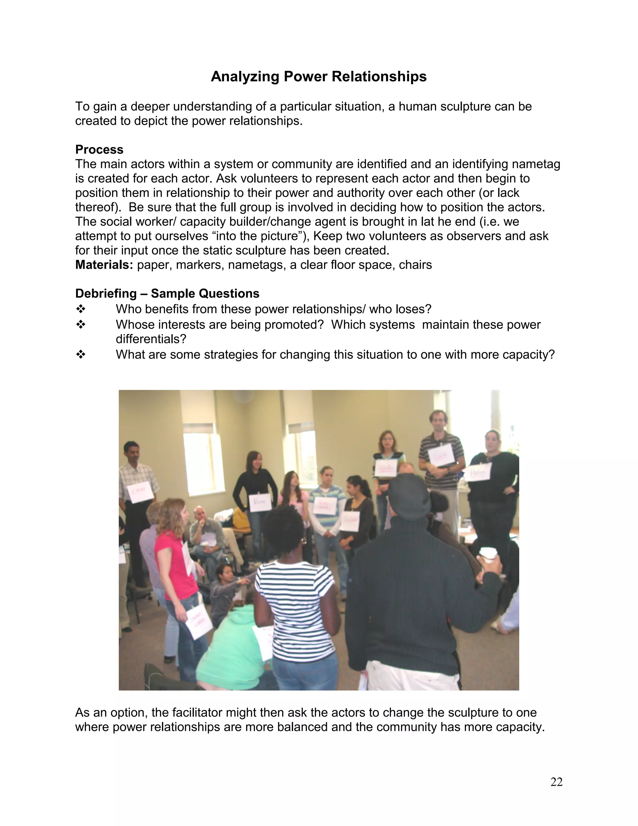 Analyzing Power Relationships
To gain a deeper understanding of a particular situation, a human sculpture can be
created to depict the power relationships.
Process
The main actors within a system or community are identified and an identifying nametag
is created for each actor. Ask volunteers to represent each actor and then begin to
position them in relationship to their power and authority over each other (or lack
thereof). Be sure that the full group is involved in deciding how to position the actors.
The social worker/ capacity builder/change agent is brought in lat he end (i.e. we
attempt to put ourselves “into the picture”), Keep two volunteers as observers and ask
for their input once the static sculpture has been created.
Materials: paper, markers, nametags, a clear floor space, chairs
Debriefing – Sample Questions
 Who benefits from these power relationships/ who loses?
 Whose interests are being promoted? Which systems maintain these power
differentials?
 What are some strategies for changing this situation to one with more capacity?
As an option, the facilitator might then ask the actors to change the sculpture to one
where power relationships are more balanced and the community has more capacity.
22
 