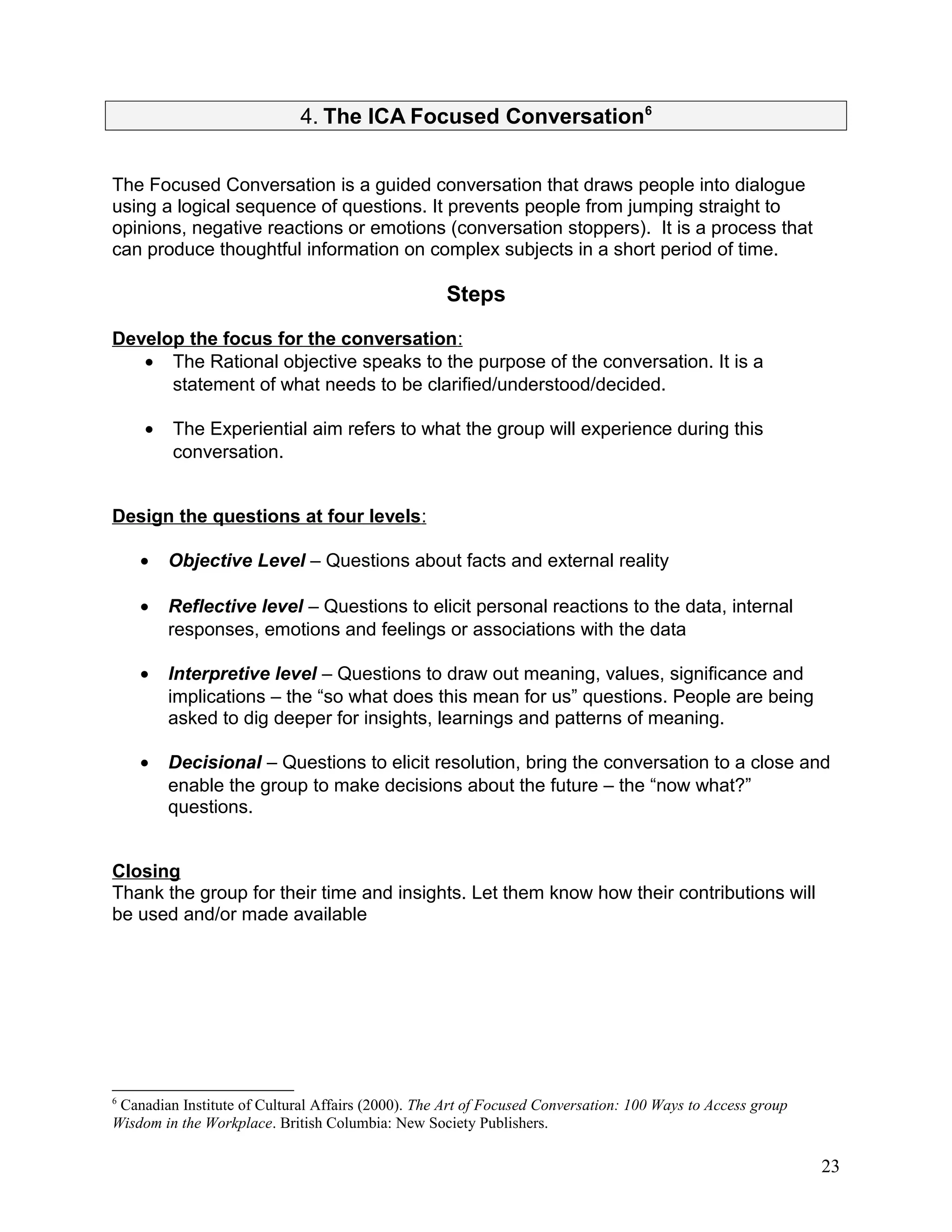 4. The ICA Focused Conversation6
The Focused Conversation is a guided conversation that draws people into dialogue
using a logical sequence of questions. It prevents people from jumping straight to
opinions, negative reactions or emotions (conversation stoppers). It is a process that
can produce thoughtful information on complex subjects in a short period of time.
Steps
Develop the focus for the conversation:
• The Rational objective speaks to the purpose of the conversation. It is a
statement of what needs to be clarified/understood/decided.
• The Experiential aim refers to what the group will experience during this
conversation.
Design the questions at four levels:
• Objective Level – Questions about facts and external reality
• Reflective level – Questions to elicit personal reactions to the data, internal
responses, emotions and feelings or associations with the data
• Interpretive level – Questions to draw out meaning, values, significance and
implications – the “so what does this mean for us” questions. People are being
asked to dig deeper for insights, learnings and patterns of meaning.
• Decisional – Questions to elicit resolution, bring the conversation to a close and
enable the group to make decisions about the future – the “now what?”
questions.
Closing
Thank the group for their time and insights. Let them know how their contributions will
be used and/or made available
6
Canadian Institute of Cultural Affairs (2000). The Art of Focused Conversation: 100 Ways to Access group
Wisdom in the Workplace. British Columbia: New Society Publishers.
23
 
