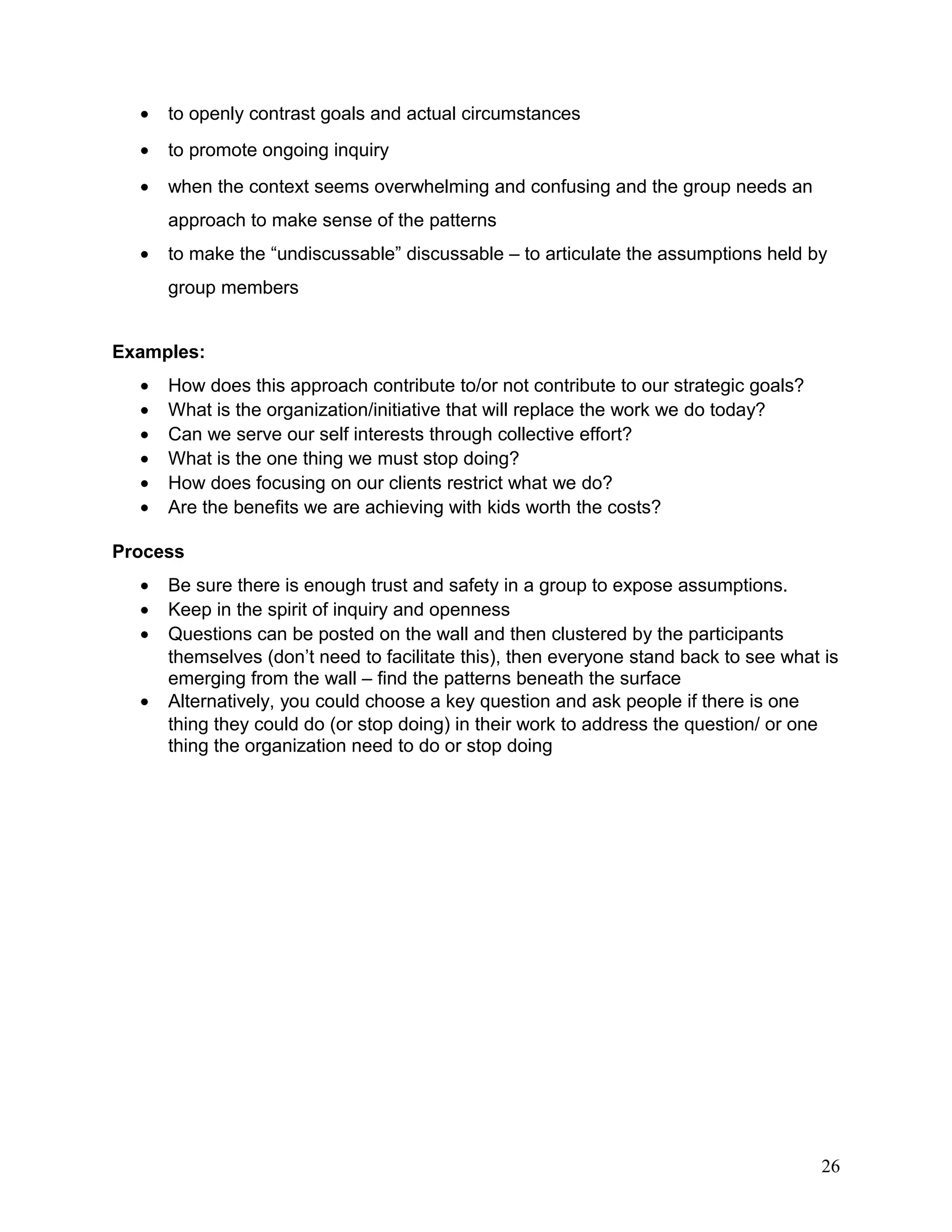 • to openly contrast goals and actual circumstances
• to promote ongoing inquiry
• when the context seems overwhelming and confusing and the group needs an
approach to make sense of the patterns
• to make the “undiscussable” discussable – to articulate the assumptions held by
group members
Examples:
• How does this approach contribute to/or not contribute to our strategic goals?
• What is the organization/initiative that will replace the work we do today?
• Can we serve our self interests through collective effort?
• What is the one thing we must stop doing?
• How does focusing on our clients restrict what we do?
• Are the benefits we are achieving with kids worth the costs?
Process
• Be sure there is enough trust and safety in a group to expose assumptions.
• Keep in the spirit of inquiry and openness
• Questions can be posted on the wall and then clustered by the participants
themselves (don’t need to facilitate this), then everyone stand back to see what is
emerging from the wall – find the patterns beneath the surface
• Alternatively, you could choose a key question and ask people if there is one
thing they could do (or stop doing) in their work to address the question/ or one
thing the organization need to do or stop doing
26
 