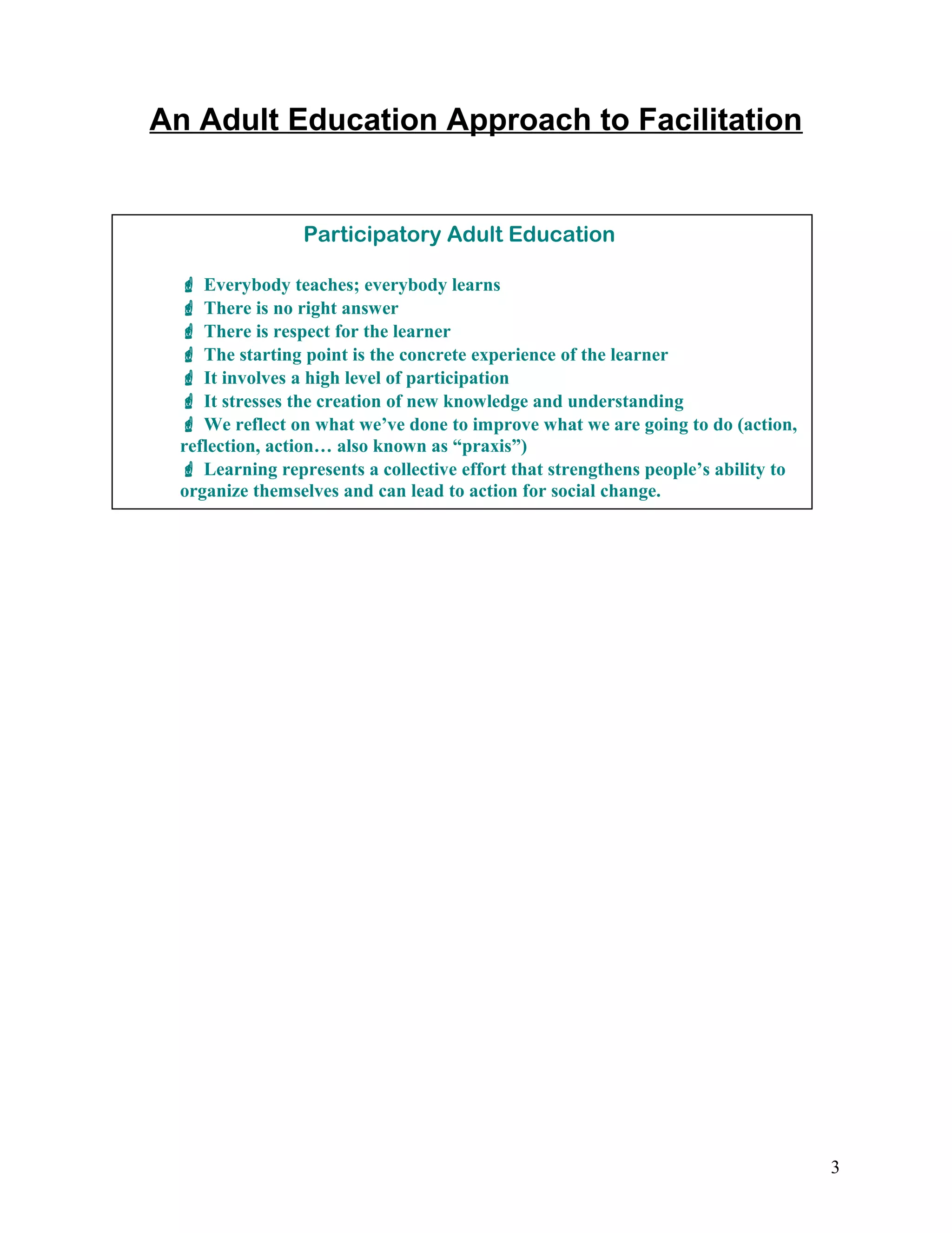 An Adult Education Approach to Facilitation
3
Participatory Adult Education
 Everybody teaches; everybody learns
 There is no right answer
 There is respect for the learner
 The starting point is the concrete experience of the learner
 It involves a high level of participation
 It stresses the creation of new knowledge and understanding
 We reflect on what we’ve done to improve what we are going to do (action,
reflection, action… also known as “praxis”)
 Learning represents a collective effort that strengthens people’s ability to
organize themselves and can lead to action for social change.
 
