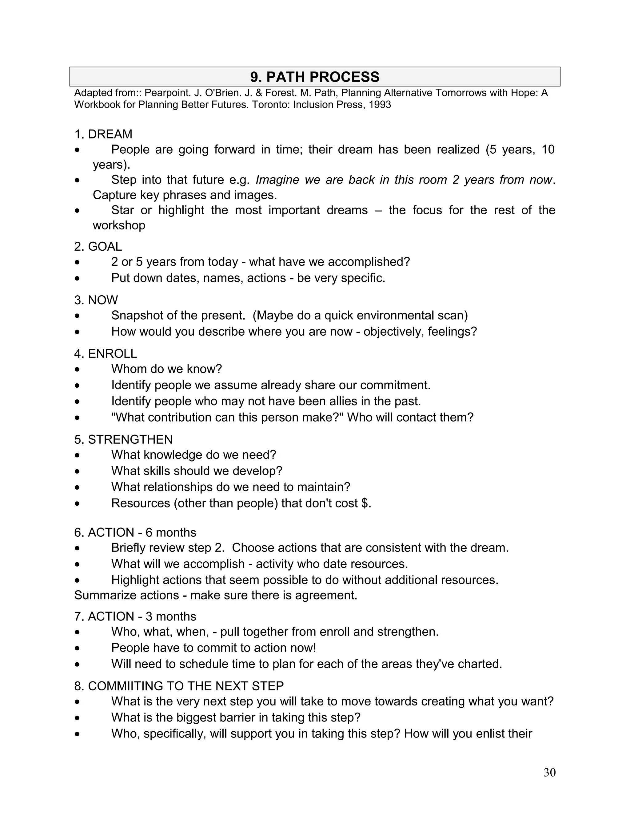 9. PATH PROCESS
Adapted from:: Pearpoint. J. O'Brien. J. & Forest. M. Path, Planning Alternative Tomorrows with Hope: A
Workbook for Planning Better Futures. Toronto: Inclusion Press, 1993
1. DREAM
• People are going forward in time; their dream has been realized (5 years, 10
years).
• Step into that future e.g. Imagine we are back in this room 2 years from now.
Capture key phrases and images.
• Star or highlight the most important dreams – the focus for the rest of the
workshop
2. GOAL
• 2 or 5 years from today - what have we accomplished?
• Put down dates, names, actions - be very specific.
3. NOW
• Snapshot of the present. (Maybe do a quick environmental scan)
• How would you describe where you are now - objectively, feelings?
4. ENROLL
• Whom do we know?
• Identify people we assume already share our commitment.
• Identify people who may not have been allies in the past.
• "What contribution can this person make?" Who will contact them?
5. STRENGTHEN
• What knowledge do we need?
• What skills should we develop?
• What relationships do we need to maintain?
• Resources (other than people) that don't cost $.
6. ACTION - 6 months
• Briefly review step 2. Choose actions that are consistent with the dream.
• What will we accomplish - activity who date resources.
• Highlight actions that seem possible to do without additional resources.
Summarize actions - make sure there is agreement.
7. ACTION - 3 months
• Who, what, when, - pull together from enroll and strengthen.
• People have to commit to action now!
• Will need to schedule time to plan for each of the areas they've charted.
8. COMMIITING TO THE NEXT STEP
• What is the very next step you will take to move towards creating what you want?
• What is the biggest barrier in taking this step?
• Who, specifically, will support you in taking this step? How will you enlist their
30
 