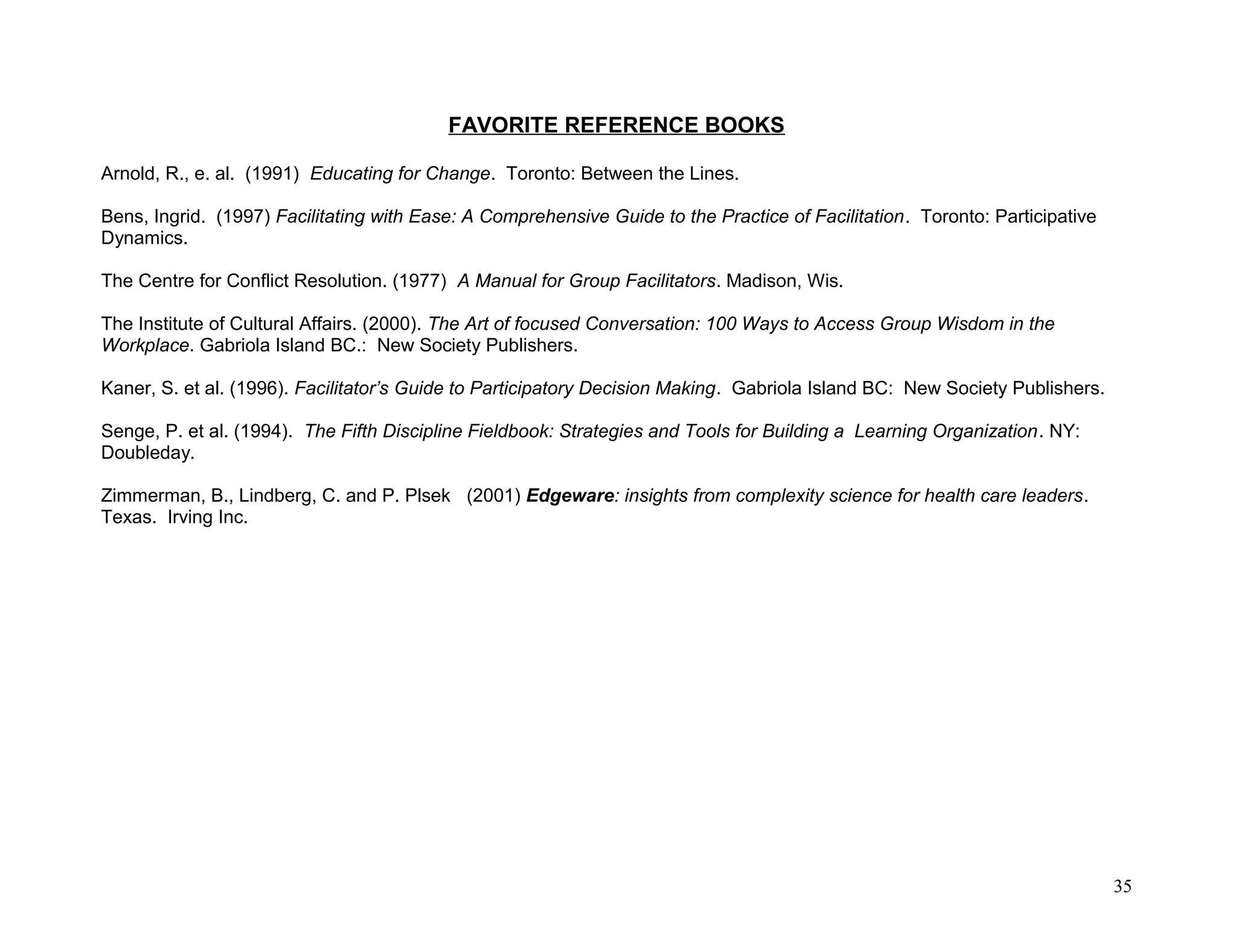 FAVORITE REFERENCE BOOKS
Arnold, R., e. al. (1991) Educating for Change. Toronto: Between the Lines.
Bens, Ingrid. (1997) Facilitating with Ease: A Comprehensive Guide to the Practice of Facilitation. Toronto: Participative
Dynamics.
The Centre for Conflict Resolution. (1977) A Manual for Group Facilitators. Madison, Wis.
The Institute of Cultural Affairs. (2000). The Art of focused Conversation: 100 Ways to Access Group Wisdom in the
Workplace. Gabriola Island BC.: New Society Publishers.
Kaner, S. et al. (1996). Facilitator’s Guide to Participatory Decision Making. Gabriola Island BC: New Society Publishers.
Senge, P. et al. (1994). The Fifth Discipline Fieldbook: Strategies and Tools for Building a Learning Organization. NY:
Doubleday.
Zimmerman, B., Lindberg, C. and P. Plsek (2001) Edgeware: insights from complexity science for health care leaders.
Texas. Irving Inc.
35
 