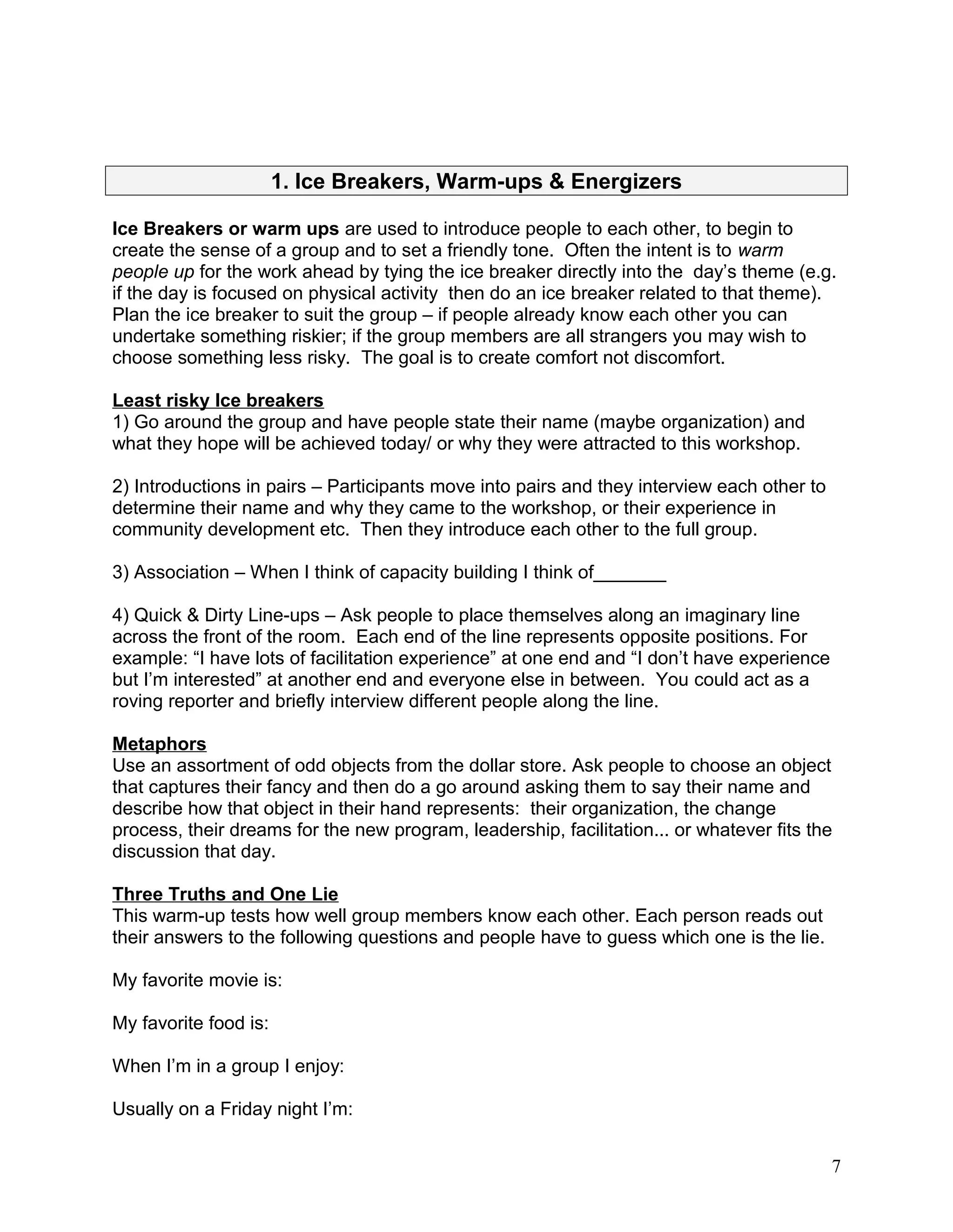 1. Ice Breakers, Warm-ups & Energizers
Ice Breakers or warm ups are used to introduce people to each other, to begin to
create the sense of a group and to set a friendly tone. Often the intent is to warm
people up for the work ahead by tying the ice breaker directly into the day’s theme (e.g.
if the day is focused on physical activity then do an ice breaker related to that theme).
Plan the ice breaker to suit the group – if people already know each other you can
undertake something riskier; if the group members are all strangers you may wish to
choose something less risky. The goal is to create comfort not discomfort.
Least risky Ice breakers
1) Go around the group and have people state their name (maybe organization) and
what they hope will be achieved today/ or why they were attracted to this workshop.
2) Introductions in pairs – Participants move into pairs and they interview each other to
determine their name and why they came to the workshop, or their experience in
community development etc. Then they introduce each other to the full group.
3) Association – When I think of capacity building I think of_______
4) Quick & Dirty Line-ups – Ask people to place themselves along an imaginary line
across the front of the room. Each end of the line represents opposite positions. For
example: “I have lots of facilitation experience” at one end and “I don’t have experience
but I’m interested” at another end and everyone else in between. You could act as a
roving reporter and briefly interview different people along the line.
Metaphors
Use an assortment of odd objects from the dollar store. Ask people to choose an object
that captures their fancy and then do a go around asking them to say their name and
describe how that object in their hand represents: their organization, the change
process, their dreams for the new program, leadership, facilitation... or whatever fits the
discussion that day.
Three Truths and One Lie
This warm-up tests how well group members know each other. Each person reads out
their answers to the following questions and people have to guess which one is the lie.
My favorite movie is:
My favorite food is:
When I’m in a group I enjoy:
Usually on a Friday night I’m:
7
 