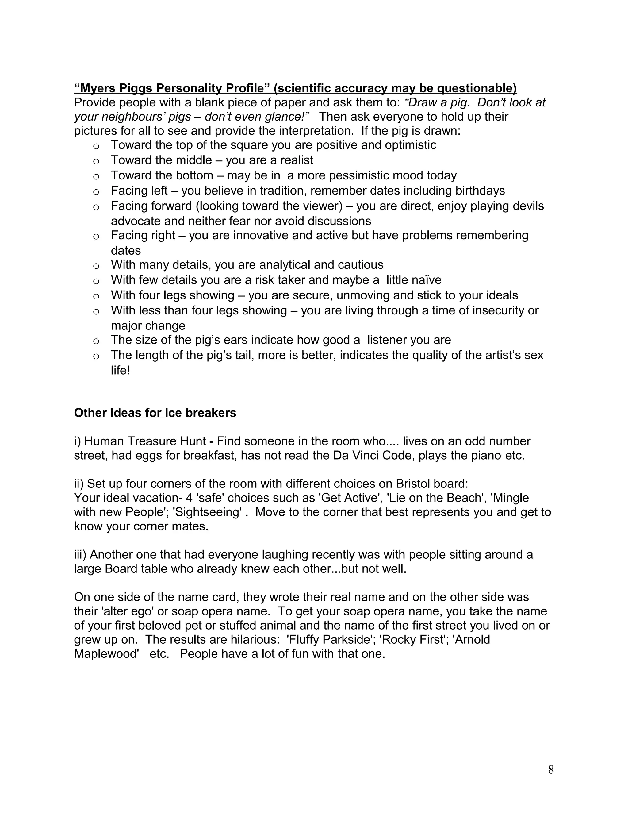 “Myers Piggs Personality Profile” (scientific accuracy may be questionable)
Provide people with a blank piece of paper and ask them to: “Draw a pig. Don’t look at
your neighbours’ pigs – don’t even glance!” Then ask everyone to hold up their
pictures for all to see and provide the interpretation. If the pig is drawn:
o Toward the top of the square you are positive and optimistic
o Toward the middle – you are a realist
o Toward the bottom – may be in a more pessimistic mood today
o Facing left – you believe in tradition, remember dates including birthdays
o Facing forward (looking toward the viewer) – you are direct, enjoy playing devils
advocate and neither fear nor avoid discussions
o Facing right – you are innovative and active but have problems remembering
dates
o With many details, you are analytical and cautious
o With few details you are a risk taker and maybe a little naïve
o With four legs showing – you are secure, unmoving and stick to your ideals
o With less than four legs showing – you are living through a time of insecurity or
major change
o The size of the pig’s ears indicate how good a listener you are
o The length of the pig’s tail, more is better, indicates the quality of the artist’s sex
life!
Other ideas for Ice breakers
i) Human Treasure Hunt - Find someone in the room who.... lives on an odd number
street, had eggs for breakfast, has not read the Da Vinci Code, plays the piano etc.
ii) Set up four corners of the room with different choices on Bristol board:
Your ideal vacation- 4 'safe' choices such as 'Get Active', 'Lie on the Beach', 'Mingle
with new People'; 'Sightseeing' . Move to the corner that best represents you and get to
know your corner mates.
iii) Another one that had everyone laughing recently was with people sitting around a
large Board table who already knew each other...but not well.
On one side of the name card, they wrote their real name and on the other side was
their 'alter ego' or soap opera name. To get your soap opera name, you take the name
of your first beloved pet or stuffed animal and the name of the first street you lived on or
grew up on. The results are hilarious: 'Fluffy Parkside'; 'Rocky First'; 'Arnold
Maplewood' etc. People have a lot of fun with that one.
8
 