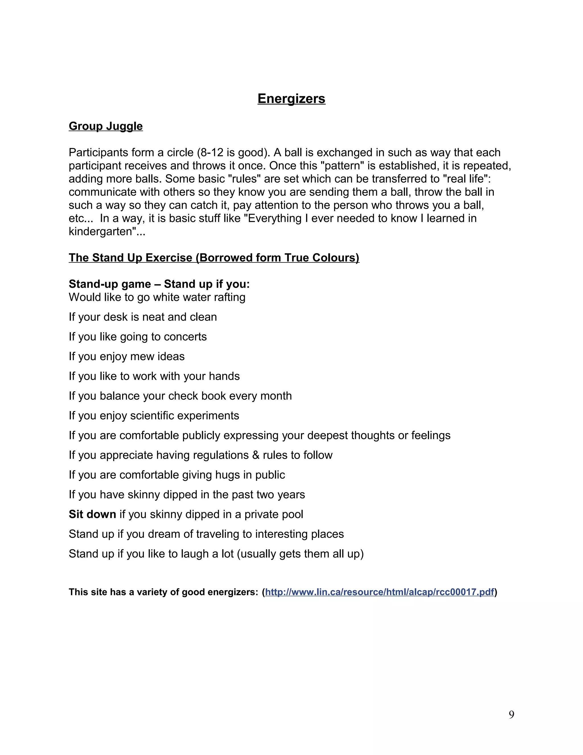 Energizers
Group Juggle
Participants form a circle (8-12 is good). A ball is exchanged in such as way that each
participant receives and throws it once. Once this "pattern" is established, it is repeated,
adding more balls. Some basic "rules" are set which can be transferred to "real life":
communicate with others so they know you are sending them a ball, throw the ball in
such a way so they can catch it, pay attention to the person who throws you a ball,
etc... In a way, it is basic stuff like "Everything I ever needed to know I learned in
kindergarten"...
The Stand Up Exercise (Borrowed form True Colours)
Stand-up game – Stand up if you:
Would like to go white water rafting
If your desk is neat and clean
If you like going to concerts
If you enjoy mew ideas
If you like to work with your hands
If you balance your check book every month
If you enjoy scientific experiments
If you are comfortable publicly expressing your deepest thoughts or feelings
If you appreciate having regulations & rules to follow
If you are comfortable giving hugs in public
If you have skinny dipped in the past two years
Sit down if you skinny dipped in a private pool
Stand up if you dream of traveling to interesting places
Stand up if you like to laugh a lot (usually gets them all up)
This site has a variety of good energizers: (http://www.lin.ca/resource/html/alcap/rcc00017.pdf)
9
 