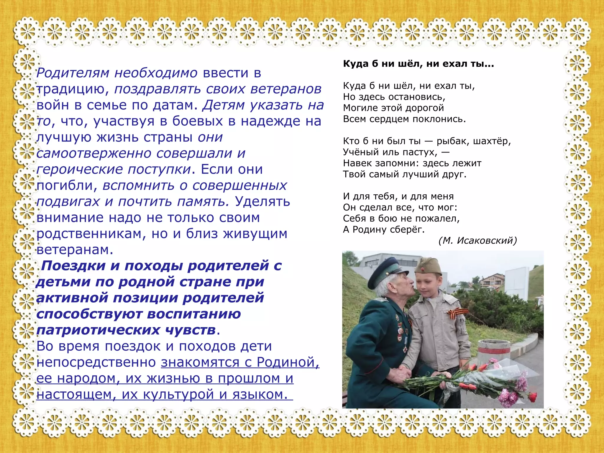 Родителям необходимо ввести в 
традицию, поздравлять своих ветеранов 
войн в семье по датам. Детям указать на 
то, что, участвуя в боевых в надежде на 
лучшую жизнь страны они 
самоотверженно совершали и 
героические поступки. Если они 
погибли, вспомнить о совершенных 
подвигах и почтить память. Уделять 
внимание надо не только своим 
родственникам, но и близ живущим 
ветеранам. 
Поездки и походы родителей с 
детьми по родной стране при 
активной позиции родителей 
способствуют воспитанию 
патриотических чувств. 
Во время поездок и походов дети 
непосредственно знакомятся с Родиной, 
ее народом, их жизнью в прошлом и 
настоящем, их культурой и языком. 
Куда б ни шёл, ни ехал ты... 
Куда б ни шёл, ни ехал ты, 
Но здесь остановись, 
Могиле этой дорогой 
Всем сердцем поклонись. 
Кто б ни был ты — рыбак, шахтёр, 
Учёный иль пастух, — 
Навек запомни: здесь лежит 
Твой самый лучший друг. 
И для тебя, и для меня 
Он сделал все, что мог: 
Себя в бою не пожалел, 
А Родину сберёг. 
(М. Исаковский) 
 