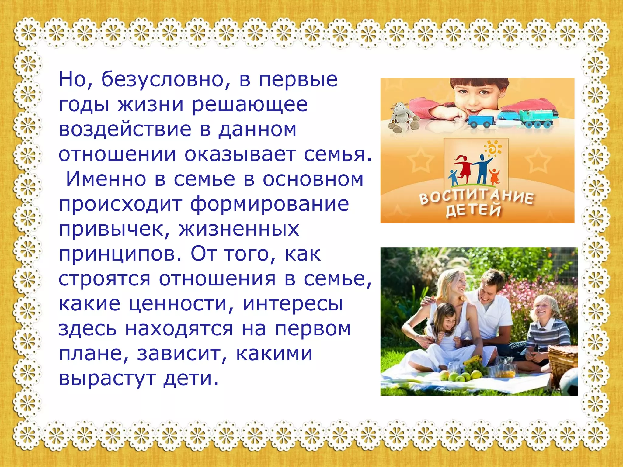 Но, безусловно, в первые 
годы жизни решающее 
воздействие в данном 
отношении оказывает семья. 
Именно в семье в основном 
происходит формирование 
привычек, жизненных 
принципов. От того, как 
строятся отношения в семье, 
какие ценности, интересы 
здесь находятся на первом 
плане, зависит, какими 
вырастут дети. 
 