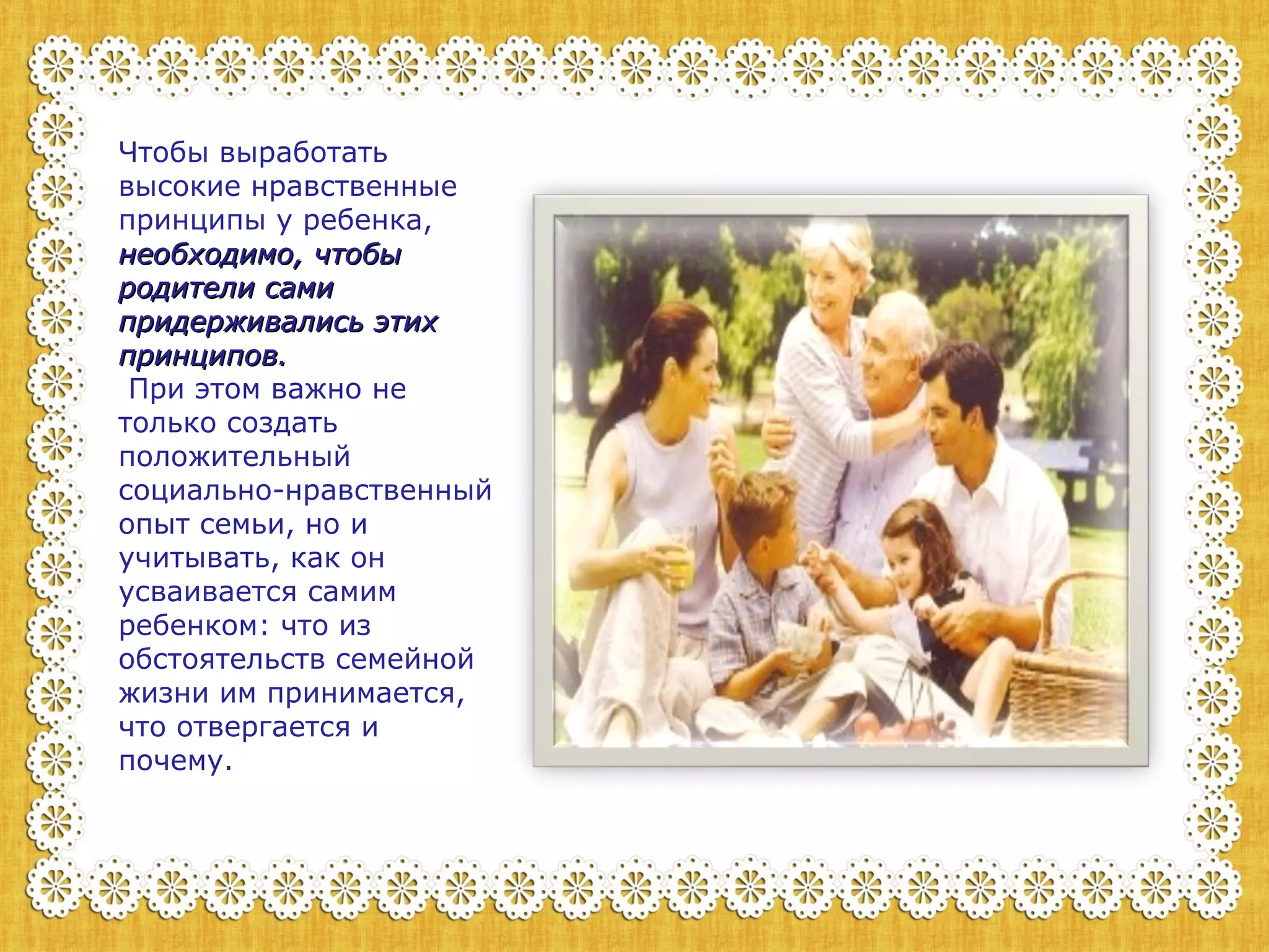 Чтобы выработать 
высокие нравственные 
принципы у ребенка, 
ннееооббххооддииммоо,, ччттооббыы 
ррооддииттееллии ссааммии 
ппррииддеерржжииввааллииссьь ээттиихх 
ппррииннццииппоовв.. 
При этом важно не 
только создать 
положительный 
социально-нравственный 
опыт семьи, но и 
учитывать, как он 
усваивается самим 
ребенком: что из 
обстоятельств семейной 
жизни им принимается, 
что отвергается и 
почему. 
 