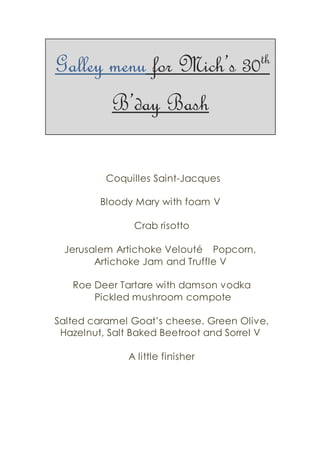 Galley menu for Mich’s 30th
B’day Bash
Coquilles Saint-Jacques
Bloody Mary with foam V
Crab risotto
Jerusalem Artichoke Velouté   Popcorn,
Artichoke Jam and Truffle V
Roe Deer Tartare with damson vodka
Pickled mushroom compote
Salted caramel Goat’s cheese. Green Olive,
Hazelnut, Salt Baked Beetroot and Sorrel V
A little finisher
 