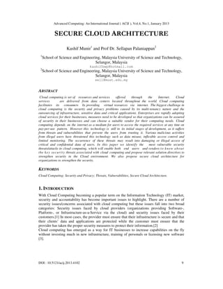 Advanced Computing: An International Journal ( ACIJ ), Vol.4, No.1, January 2013
DOI : 10.5121/acij.2013.4102 9
SECURE CLOUD ARCHITECTURE
Kashif Munir1
and Prof Dr. Sellapan Palaniappan2
1
School of Science and Engineering, Malaysia University of Science and Technology,
Selangor, Malaysia
kashifbwp@hotmail.com
2
School of Science and Engineering, Malaysia University of Science and Technology,
Selangor, Malaysia
sell@must.edu.my
ABSTRACT
Cloud computing is set of resources and services offered through the Internet. Cloud
services are delivered from data centers located throughout the world. Cloud computing
facilitates its consumers by providing virtual resources via internet. The biggest challenge in
cloud computing is the security and privacy problems caused by its multi-tenancy nature and the
outsourcing of infrastructure, sensitive data and critical applications. Enterprises are rapidly adopting
cloud services for their businesses, measures need to be developed so that organizations can be assured
of security in their businesses and can choose a suitable vendor for their computing needs. Cloud
computing depends on the internet as a medium for users to access the required services at any time on
pay-per-use pattern. However this technology is still in its initial stages of development, as it suffers
from threats and vulnerabilities that prevent the users from trusting it. Various malicious activities
from illegal users have threatened this technology such as data misuse, inflexible access control and
limited monitoring. The occurrence of these threats may result into damaging or illegal access of
critical and confidential data of users. In this paper we identify the most vulnerable security
threats/attacks in cloud computing, which will enable both end users and vendors to know about
the key security threats associated with cloud computing and propose relevant solution directives to
strengthen security in the Cloud environment. We also propose secure cloud architecture for
organizations to strengthen the security.
KEYWORDS
Cloud Computing; Security and Privacy; Threats, Vulnerabilities, Secure Cloud Architecture.
1. INTRODUCTION
With Cloud Computing becoming a popular term on the Information Technology (IT) market,
security and accountability has become important issues to highlight. There are a number of
security issues/concerns associated with cloud computing but these issues fall into two broad
categories: Security issues faced by cloud providers (organizations providing Software-,
Platform-, or Infrastructure-as-a-Service via the cloud) and security issues faced by their
customers.[1] In most cases, the provider must ensure that their infrastructure is secure and that
their clients’ data and applications are protected while the customer must ensure that the
provider has taken the proper security measures to protect their information.[2]
Cloud computing has emerged as a way for IT businesses to increase capabilities on the fly
without investing much in new infrastructure, training of personals or licensing new software
[3].
 
