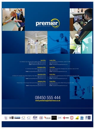08450 555 444www.premiersupportservices.co.uk
Head Office
4 & 5 Western Court, Bromley Street, Digbeth, Birmingham B9 4AN
Tel: 08450 555 444 Fax: 0845 5480309
Email: info@premiersupportservices.co.uk
Birmingham Office
12-16 Bromley Street, Digbeth, Birmingham B9 4AN
Tel: 08450 555 444
Email: birmingham@premiersupportservices.co.uk
Manchester Office
23 Modwen Rd, Sandpiper Quay, Waters Edge Bus. Park, Salford, Manchester M5 3EZ
Tel: 08450 555 444
Email: manchester@premiersupportservices.co.uk
Nottingham Office
Premier House, 14 The Triangle, NG2 Business Park, Nottingham NG2 1AE
Tel: 08450 555 444
Email: nottingham@premiersupportservices.co.uk
London Office
23 Castalia Square, The Docklands, London E14 3MG
Tel: 08450 555 444
Email: london@premiersupportservices.co.uk
Leeds Office
Unit 16 Acorn Business Park, Killingbeck Drive, York Road, Leeds LS14 6UF
Tel: 08450 555 444
Email: leeds@premiersupportservices.co.uk
Bristol Office
28 Osprey Court, Hawkfield Business Park, Hawkfield Way, Bristol BS14 0BB
Tel: 08450 555 444
Email: bristol@premiersupportservices.co.uk
Slough Office
8 Progress Business Centre, Whittle Parkway, Slough SL1 6DQ
Tel: 08450 555 444
Email: slough@premiersupportservices.co.uk
 