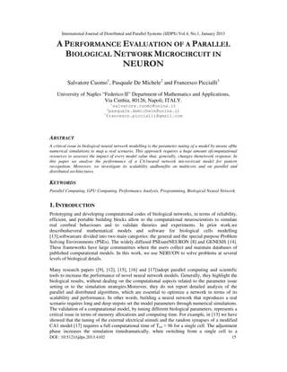 International Journal of Distributed and Parallel Systems (IJDPS) Vol.4, No.1, January 2013
DOI : 10.5121/ijdps.2013.4102 15
A PERFORMANCE EVALUATION OF A PARALLEL
BIOLOGICAL NETWORK MICROCIRCUIT IN
NEURON
Salvatore Cuomo1
, Pasquale De Michele2
and Francesco Piccialli3
University of Naples “Federico II” Department of Mathematics and Applications,
Via Cinthia, 80126, Napoli, ITALY.
1
salvatore.cuomo@unina.it
2
pasquale.demichele@unina.it
3
francesco.piccialli@gmail.com
ABSTRACT
A critical issue in biological neural network modelling is the parameter tuning of a model by means ofthe
numerical simulations to map a real scenario. This approach requires a huge amount ofcomputational
resources to assesses the impact of every model value that, generally, changes thenetwork response. In
this paper we analyse the performance of a CA1neural network microcircuit model for pattern
recognition. Moreover, we investigate its scalability andbenefits on multicore and on parallel and
distributed architectures.
KEYWORDS
Parallel Computing, GPU Computing, Performance Analysis, Programming, Biological Neural Network.
1. INTRODUCTION
Prototyping and developing computational codes of biological networks, in terms of reliability,
efficient, and portable building blocks allow to the computational neuroscientists to simulate
real cerebral behaviours and to validate theories and experiments. In prior work,we
describedseveral mathematical models and software for biological cells modelling
[13];softwareare divided into two main categories: the general and the special purpose Problem
Solving Environments (PSEs). The widely diffused PSEsareNEURON [8] and GENESIS [14].
These frameworks have large communities where the users collect and maintain databases of
published computational models. In this work, we use NERUON to solve problems at several
levels of biological details.
Many research papers ([9], [12], [15], [16] and [17])adopt parallel computing and scientific
tools to increase the performance of novel neural network models. Generally, they highlight the
biological results, without dealing on the computational aspects related to the parameter issue
setting or to the simulation strategies.Moreover, they do not report detailed analysis of the
parallel and distributed algorithms, which are essential to optimize a network in terms of its
scalability and performance. In other words, building a neural network that reproduces a real
scenario requires long and deep stepsto set the model parameters through numerical simulations.
The validation of a computational model, by tuning different biological parameters, represents a
critical issue in terms of memory allocations and computing time. For example, in [13] we have
showed that the tuning of the external electrical stimuli and the random synapses of a modified
CA1 model [17] requires a full computational time of Ttot ≈ 9h for a single cell. The adjustment
phase increases the simulation timedramatically, when switching from a single cell to a
 
