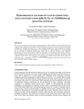 International Journal of Grid Computing & Applications (IJGCA) Vol.4, No.1, March 2013
DOI: 10.5121/ijgca.2013.4101 1
PERFORMANCE FACTORS OF CLOUD COMPUTING
DATA CENTERS USING [(M/G/1) : (∞/GDMODEL)]
QUEUING SYSTEMS
N.Ani Brown Mary1
and K.Saravanan2
1
Department of Computer Science and Engineering,
Regional Centre of Anna University, Tirunelveli
anibrownvimal@gmail.com
2
Assistant professor, Department of Computer Science and Engineering,
Regional Centre of Anna University, Tirunelveli
Saravanan.krishnann@gmail.com
ABSTRACT
The ever-increasing status of the cloud computing hypothesis and the budding concept of federated cloud
computing have enthused research efforts towards intellectual cloud service selection aimed at developing
techniques for enabling the cloud users to gain maximum benefit from cloud computing by selecting
services which provide optimal performance at lowest possible cost. Cloud computing is a novel paradigm
for the provision of computing infrastructure, which aims to shift the location of the computing
infrastructure to the network in order to reduce the maintenance costs of hardware and software resources.
Cloud computing systems vitally provide access to large pools of resources. Resources provided by cloud
computing systems hide a great deal of services from the user through virtualization. In this paper, the
cloud data center is modelled as queuing system with a single task arrivals
and a task request buffer of infinite capacity.
KEYWORDS
Cloud computing, performance analysis, response time, queuing theory, markov chain process
1. INTRODUCTION
Cloud computing is the Internet-based expansion and use of computer knowledge. It has become
an IT buzzword for the past a few years. Cloud computing has been often used with synonymous
terms such as software as a service (SaaS), grid computing, cluster computing, autonomic
computing, and utility computing [1]. SaaS, Software as a Service, is a software delivery model
in which software and related data are centrally hosted on the cloud. SaaS is typically accessed by
users using a thin client via a web browser .Grid computing and cluster computing are two types
of underlying computer technologies for the development of cloud computing. Autonomic
computing is a computing system services that is capable of self-management, and utility
computing is the packaging of computing resources such as computational and storage devices
[2,3]. Cloud centers differ from conventional queuing systems in a number of important aspects.
A Cloud center can have outsized number of capability (server) nodes, typically of the order of
hundreds or thousands [4]; conventional queuing analysis rarely considers systems of this size.
Task service times must be modeled by a general, rather than the more convenient exponential,
probability distribution. The coefficient of variation of task service time may be high over the
value of one. Due to the dynamic nature of cloud environments, diversity of users requests and
 