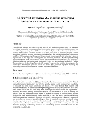 International Journal on Soft Computing (IJSC) Vol.4, No.1, February 2013
DOI: 10.5121/ijsc.2013.4101 1
ADAPTIVE LEARNING MANAGEMENT SYSTEM
USING SEMANTIC WEB TECHNOLOGIES
M.Farida Begam1
and Gopinath Ganapathy2
1
Department of Information Technology, Manipal University Dubai, U.A.E,
farida@manipaldubai.com
2
School of Computer Science and Engineering, Bharathidasan University, India
gopinath.g@csbdu.in, drgg@bdu.ac.in
ABSTRACT
Ontologies and semantic web services are the basics of next generation semantic web. This upcoming
technologies are useful in many fields such as bioinformatics, business collaboration, Data integration and
etc. E-learning is also the field in which semantic web technologies can be used to provide dynamism in
learning methodologies. E-learning includes set of tasks which may be instructional design, content
development, authoring, delivery, assessment, feedback and etc. that can be sequenced and composed as
workflow. Web based Learning Management Systems should concentrate on how to satisfy the e-learners
requirements. In this paper we have suggested the theoretical framework ALMS-Adaptive Learning
management System which focuses on three aspects 1) Extracting the knowledge from the use's interaction,
behaviour and actions and translate them into semantics which are represented as Ontologies 2) Find the
Learner style from the knowledge base and 3)deriving and composing the workflow depending upon the
learner style. The intelligent agents are used in each module of the framework to perform reasoning and
finally the personalized workflow for the e-learner has been recommended.
KEYWORDS
Learning Style, Learning Objects, workflow, web services, Semantics, Ontology, LMS, ALMS, and OWL-S
1. INTRODUCTION AND OBJECTIVE
Many Universities across the world began their on line learning management system. Traditional
teacher-learner centric classes are converted to repeated learner centric courses where reusability
is enforced and time, space constraints are broken. Now many learners both students and
academicians believe in continuous learning-teaching processes which rely on world wide web.
Each learner has his/her own traits pace, prior knowledge level in the course, and requirements.
Semantic web based learning management system which is adaptive in terms of finding the
learners style and provides learning objects or services according to the style of the learner
dynamically is the requirement now a days. This kind of LMS that allows learners to determine
their learning agenda and control their own Learning is a current necessity. Learners understand
and assimilate the concepts learned and apply them in practical solutions. Latest and Future
learning systems have to consider this customized learning paths to their design and
implementation. Dynamic Composition of e-Learning contents and e-learning services and
Semantic Querying for Learning materials and constructing learners preferred courses are the
 