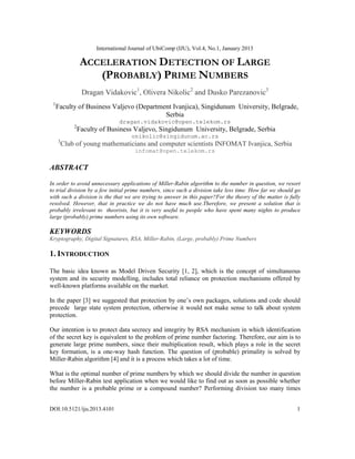 International Journal of UbiComp (IJU), Vol.4, No.1, January 2013
DOI:10.5121/iju.2013.4101 1
ACCELERATION DETECTION OF LARGE
(PROBABLY) PRIME NUMBERS
Dragan Vidakovic1
, Olivera Nikolic2
and Dusko Parezanovic3
1
Faculty of Business Valjevo (Department Ivanjica), Singidunum University, Belgrade,
Serbia
dragan.vidakovic@open.telekom.rs
2
Faculty of Business Valjevo, Singidunum University, Belgrade, Serbia
onikolic@singidunum.ac.rs
3
Club of young mathematicians and computer scientists INFOMAT Ivanjica, Serbia
infomat@open.telekom.rs
ABSTRACT
In order to avoid unnecessary applications of Miller-Rabin algorithm to the number in question, we resort
to trial division by a few initial prime numbers, since such a division take less time. How far we should go
with such a division is the that we are trying to answer in this paper?For the theory of the matter is fully
resolved. However, that in practice we do not have much use.Therefore, we present a solution that is
probably irrelevant to theorists, but it is very useful to people who have spent many nights to produce
large (probably) prime numbers using its own software.
KEYWORDS
Kryptography, Digital Signatures, RSA, Miller-Rabin, (Large, probably) Prime Numbers
1. INTRODUCTION
The basic idea known as Model Driven Security [1, 2], which is the concept of simultaneous
system and its security modelling, includes total reliance on protection mechanisms offered by
well-known platforms available on the market.
In the paper [3] we suggested that protection by one’s own packages, solutions and code should
precede large state system protection, otherwise it would not make sense to talk about system
protection.
Our intention is to protect data secrecy and integrity by RSA mechanism in which identification
of the secret key is equivalent to the problem of prime number factoring. Therefore, our aim is to
generate large prime numbers, since their multiplication result, which plays a role in the secret
key formation, is a one-way hash function. The question of (probable) primality is solved by
Miller-Rabin algorithm [4] and it is a process which takes a lot of time.
What is the optimal number of prime numbers by which we should divide the number in question
before Miller-Rabin test application when we would like to find out as soon as possible whether
the number is a probable prime or a compound number? Performing division too many times
 