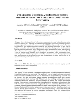 International Journal on Web Service Computing (IJWSC), Vol.4, No.1, March 2013



      WEB SERVICES DISCOVERY AND RECOMMENDATION
     BASED ON INFORMATION EXTRACTION AND SYMBOLIC
                       REPUTATION

       Mustapha AZNAG1, Mohamed QUAFAFOU1, Nicolas DURAND1 and Zahi
                                 JARIR2
      1
          Laboratory of Information and Systems Sciences, Aix-Marseille University, France
             {mustapha.aznag,mohamed.quafafou,nicolas.durand}@univ-amu.fr
                      2
                          LISI Laboratory, FSSM, University of Cadi Ayyad, Morocco
                                           zahijarir@ucam.ac.ma

ABSTRACT
This paper shows that the problem of web services representation is crucial and analyzes the various
factors that influence on it. It presents the traditional representation of web services considering traditional
textual descriptions based on the information contained in WSDL files. Unfortunately, textual web services
descriptions are dirty and need significant cleaning to keep only useful information. To deal with this
problem, we introduce rules based text tagging method, which allows filtering web service description to
keep only significant information. A new representation based on such filtered data is then introduced.
Many web services have empty descriptions. Also, we consider web services representations based on the
WSDL file structure (types, attributes, etc.). Alternatively, we introduce a new representation called
symbolic reputation, which is computed from relationships between web services. The impact of the use of
these representations on web service discovery and recommendation is studied and discussed in the
experimentation using real world web services.

KEYWORDS
Web services, WSDL file, data representation, information extraction, semantic tagging, symbolic
reputation, discovery and recommendation.

1. INTRODUCTION

Web services1 [1] are defined as a software systems designed to support interoperable machine-
to-machine interaction over a network. They are loosely coupled reusable software components
that encapsulate discrete functionality and are distributed and programmatically accessible over
the Internet. They are self contain, modular business applications that have open, internet-
oriented, standards based interfaces [7]. Different tasks like matching, ranking, discovery and
composition have been intensively studied to improve the general web services management
process. Thus, web services community has proposed different approaches and methods to deal
with these tasks. Empirical evaluations are generally proposed considering different simulation
scenarios. Nowadays, we are moving from web of data to web of services as the number of UDDI
Business Registries (URBs) is increasing. Moreover, the number of host that offer available web
services, through specific engines like Axis2, is significantly increasing. Consequently, the WSDL
files describing services can be crawled and parsed automatically. Such files contain different

1
    http://www.w3.org/standards/webofservices/
2
    http://axis.apache.org/axis/
DOI : 10.5121/ijwsc.2013.4101                                                                                 1
 