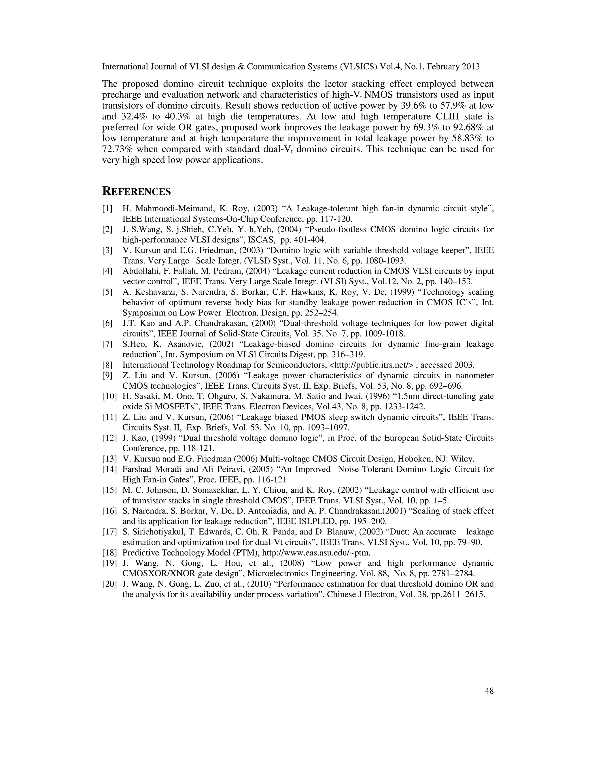 International Journal of VLSI design & Communication Systems (VLSICS) Vol.4, No.1, February 2013
48
The proposed domino circuit technique exploits the lector stacking effect employed between
precharge and evaluation network and characteristics of high-Vt NMOS transistors used as input
transistors of domino circuits. Result shows reduction of active power by 39.6% to 57.9% at low
and 32.4% to 40.3% at high die temperatures. At low and high temperature CLIH state is
preferred for wide OR gates, proposed work improves the leakage power by 69.3% to 92.68% at
low temperature and at high temperature the improvement in total leakage power by 58.83% to
72.73% when compared with standard dual-Vt domino circuits. This technique can be used for
very high speed low power applications.
REFERENCES
[1] H. Mahmoodi-Meimand, K. Roy, (2003) “A Leakage-tolerant high fan-in dynamic circuit style”,
IEEE International Systems-On-Chip Conference, pp. 117-120.
[2] J.-S.Wang, S.-j.Shieh, C.Yeh, Y.-h.Yeh, (2004) “Pseudo-footless CMOS domino logic circuits for
high-performance VLSI designs”, ISCAS, pp. 401-404.
[3] V. Kursun and E.G. Friedman, (2003) “Domino logic with variable threshold voltage keeper”, IEEE
Trans. Very Large Scale Integr. (VLSI) Syst., Vol. 11, No. 6, pp. 1080-1093.
[4] Abdollahi, F. Fallah, M. Pedram, (2004) “Leakage current reduction in CMOS VLSI circuits by input
vector control”, IEEE Trans. Very Large Scale Integr. (VLSI) Syst., Vol.12, No. 2, pp. 140–153.
[5] A. Keshavarzi, S. Narendra, S. Borkar, C.F. Hawkins, K. Roy, V. De, (1999) “Technology scaling
behavior of optimum reverse body bias for standby leakage power reduction in CMOS IC’s”, Int.
Symposium on Low Power Electron. Design, pp. 252–254.
[6] J.T. Kao and A.P. Chandrakasan, (2000) “Dual-threshold voltage techniques for low-power digital
circuits”, IEEE Journal of Solid-State Circuits, Vol. 35, No. 7, pp. 1009-1018.
[7] S.Heo, K. Asanovic, (2002) “Leakage-biased domino circuits for dynamic fine-grain leakage
reduction”, Int. Symposium on VLSl Circuits Digest, pp. 316–319.
[8] International Technology Roadmap for Semiconductors, <http://public.itrs.net/> , accessed 2003.
[9] Z. Liu and V. Kursun, (2006) “Leakage power characteristics of dynamic circuits in nanometer
CMOS technologies”, IEEE Trans. Circuits Syst. II, Exp. Briefs, Vol. 53, No. 8, pp. 692–696.
[10] H. Sasaki, M. Ono, T. Ohguro, S. Nakamura, M. Satio and Iwai, (1996) “1.5nm direct-tuneling gate
oxide Si MOSFETs”, IEEE Trans. Electron Devices, Vol.43, No. 8, pp. 1233-1242.
[11] Z. Liu and V. Kursun, (2006) “Leakage biased PMOS sleep switch dynamic circuits”, IEEE Trans.
Circuits Syst. II, Exp. Briefs, Vol. 53, No. 10, pp. 1093–1097.
[12] J. Kao, (1999) “Dual threshold voltage domino logic”, in Proc. of the European Solid-State Circuits
Conference, pp. 118-121.
[13] V. Kursun and E.G. Friedman (2006) Multi-voltage CMOS Circuit Design, Hoboken, NJ: Wiley.
[14] Farshad Moradi and Ali Peiravi, (2005) “An Improved Noise-Tolerant Domino Logic Circuit for
High Fan-in Gates”, Proc. IEEE, pp. 116-121.
[15] M. C. Johnson, D. Somasekhar, L. Y. Chiou, and K. Roy, (2002) “Leakage control with efficient use
of transistor stacks in single threshold CMOS”, IEEE Trans. VLSI Syst., Vol. 10, pp. 1–5.
[16] S. Narendra, S. Borkar, V. De, D. Antoniadis, and A. P. Chandrakasan,(2001) “Scaling of stack effect
and its application for leakage reduction”, IEEE ISLPLED, pp. 195–200.
[17] S. Sirichotiyakul, T. Edwards, C. Oh, R. Panda, and D. Blaauw, (2002) “Duet: An accurate leakage
estimation and optimization tool for dual-Vt circuits”, IEEE Trans. VLSI Syst., Vol. 10, pp. 79–90.
[18] Predictive Technology Model (PTM), http://www.eas.asu.edu/~ptm.
[19] J. Wang, N. Gong, L. Hou, et al., (2008) “Low power and high performance dynamic
CMOSXOR/XNOR gate design”, Microelectronics Engineering, Vol. 88, No. 8, pp. 2781–2784.
[20] J. Wang, N. Gong, L. Zuo, et al., (2010) “Performance estimation for dual threshold domino OR and
the analysis for its availability under process variation”, Chinese J Electron, Vol. 38, pp.2611–2615.
 