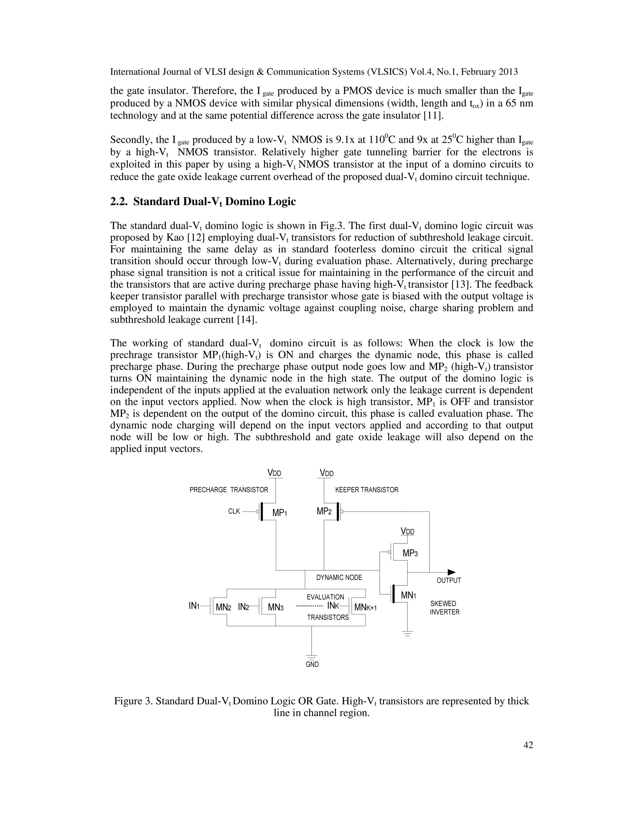 International Journal of VLSI design & Communication Systems (VLSICS) Vol.4, No.1, February 2013
42
the gate insulator. Therefore, the I gate produced by a PMOS device is much smaller than the Igate
produced by a NMOS device with similar physical dimensions (width, length and tox) in a 65 nm
technology and at the same potential difference across the gate insulator [11].
Secondly, the I gate produced by a low-Vt NMOS is 9.1x at 1100
C and 9x at 250
C higher than Igate
by a high-Vt NMOS transistor. Relatively higher gate tunneling barrier for the electrons is
exploited in this paper by using a high-Vt NMOS transistor at the input of a domino circuits to
reduce the gate oxide leakage current overhead of the proposed dual-Vt domino circuit technique.
2.2. Standard Dual-Vt Domino Logic
The standard dual-Vt domino logic is shown in Fig.3. The first dual-Vt domino logic circuit was
proposed by Kao [12] employing dual-Vt transistors for reduction of subthreshold leakage circuit.
For maintaining the same delay as in standard footerless domino circuit the critical signal
transition should occur through low-Vt during evaluation phase. Alternatively, during precharge
phase signal transition is not a critical issue for maintaining in the performance of the circuit and
the transistors that are active during precharge phase having high-Vt transistor [13]. The feedback
keeper transistor parallel with precharge transistor whose gate is biased with the output voltage is
employed to maintain the dynamic voltage against coupling noise, charge sharing problem and
subthreshold leakage current [14].
The working of standard dual-Vt domino circuit is as follows: When the clock is low the
prechrage transistor MP1(high-Vt) is ON and charges the dynamic node, this phase is called
precharge phase. During the precharge phase output node goes low and MP2 (high-Vt) transistor
turns ON maintaining the dynamic node in the high state. The output of the domino logic is
independent of the inputs applied at the evaluation network only the leakage current is dependent
on the input vectors applied. Now when the clock is high transistor, MP1 is OFF and transistor
MP2 is dependent on the output of the domino circuit, this phase is called evaluation phase. The
dynamic node charging will depend on the input vectors applied and according to that output
node will be low or high. The subthreshold and gate oxide leakage will also depend on the
applied input vectors.
Figure 3. Standard Dual-Vt Domino Logic OR Gate. High-Vt transistors are represented by thick
line in channel region.
 