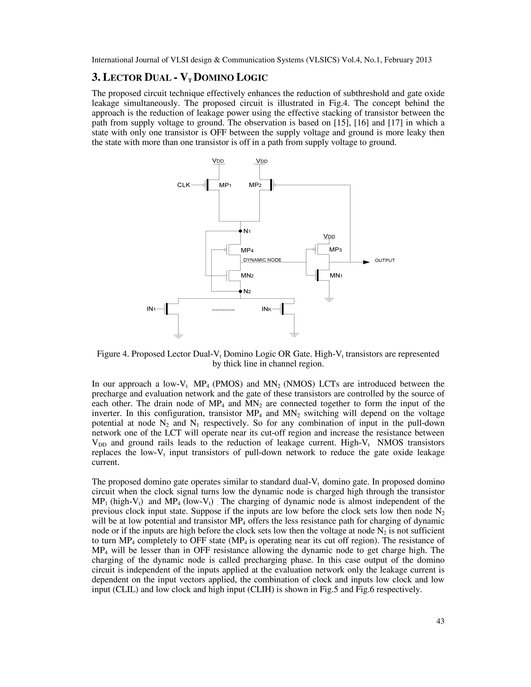 International Journal of VLSI design & Communication Systems (VLSICS) Vol.4, No.1, February 2013
43
3. LECTOR DUAL - VT DOMINO LOGIC
The proposed circuit technique effectively enhances the reduction of subthreshold and gate oxide
leakage simultaneously. The proposed circuit is illustrated in Fig.4. The concept behind the
approach is the reduction of leakage power using the effective stacking of transistor between the
path from supply voltage to ground. The observation is based on [15], [16] and [17] in which a
state with only one transistor is OFF between the supply voltage and ground is more leaky then
the state with more than one transistor is off in a path from supply voltage to ground.
Figure 4. Proposed Lector Dual-Vt Domino Logic OR Gate. High-Vt transistors are represented
by thick line in channel region.
In our approach a low-Vt MP4 (PMOS) and MN2 (NMOS) LCTs are introduced between the
precharge and evaluation network and the gate of these transistors are controlled by the source of
each other. The drain node of MP4 and MN2 are connected together to form the input of the
inverter. In this configuration, transistor MP4 and MN2 switching will depend on the voltage
potential at node N2 and N1 respectively. So for any combination of input in the pull-down
network one of the LCT will operate near its cut-off region and increase the resistance between
VDD and ground rails leads to the reduction of leakage current. High-Vt NMOS transistors
replaces the low-Vt input transistors of pull-down network to reduce the gate oxide leakage
current.
The proposed domino gate operates similar to standard dual-Vt domino gate. In proposed domino
circuit when the clock signal turns low the dynamic node is charged high through the transistor
MP1 (high-Vt) and MP4 (low-Vt) . The charging of dynamic node is almost independent of the
previous clock input state. Suppose if the inputs are low before the clock sets low then node N2
will be at low potential and transistor MP4 offers the less resistance path for charging of dynamic
node or if the inputs are high before the clock sets low then the voltage at node N2 is not sufficient
to turn MP4 completely to OFF state (MP4 is operating near its cut off region). The resistance of
MP4 will be lesser than in OFF resistance allowing the dynamic node to get charge high. The
charging of the dynamic node is called precharging phase. In this case output of the domino
circuit is independent of the inputs applied at the evaluation network only the leakage current is
dependent on the input vectors applied, the combination of clock and inputs low clock and low
input (CLIL) and low clock and high input (CLIH) is shown in Fig.5 and Fig.6 respectively.
 