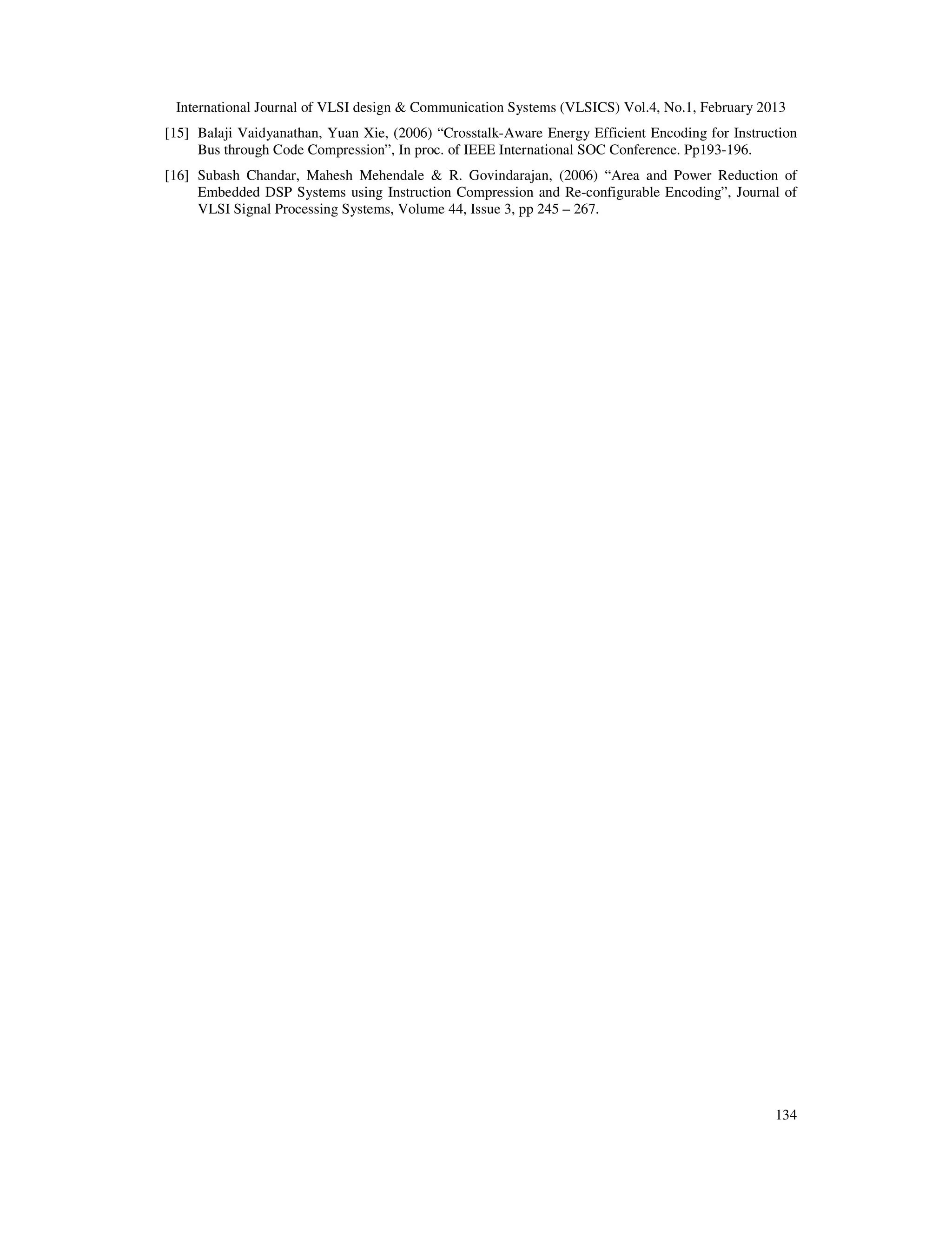 International Journal of VLSI design & Communication Systems (VLSICS) Vol.4, No.1, February 2013
134
[15] Balaji Vaidyanathan, Yuan Xie, (2006) “Crosstalk-Aware Energy Efficient Encoding for Instruction
Bus through Code Compression”, In proc. of IEEE International SOC Conference. Pp193-196.
[16] Subash Chandar, Mahesh Mehendale & R. Govindarajan, (2006) “Area and Power Reduction of
Embedded DSP Systems using Instruction Compression and Re-configurable Encoding”, Journal of
VLSI Signal Processing Systems, Volume 44, Issue 3, pp 245 – 267.
 