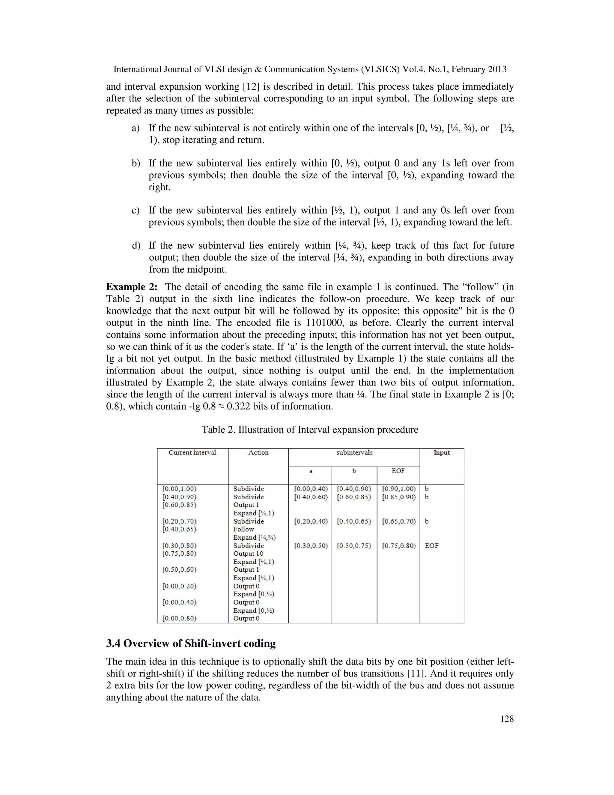 International Journal of VLSI design & Communication Systems (VLSICS) Vol.4, No.1, February 2013
128
and interval expansion working [12] is described in detail. This process takes place immediately
after the selection of the subinterval corresponding to an input symbol. The following steps are
repeated as many times as possible:
a) If the new subinterval is not entirely within one of the intervals [0, ½), [¼, ¾), or [½,
1), stop iterating and return.
b) If the new subinterval lies entirely within [0, ½), output 0 and any 1s left over from
previous symbols; then double the size of the interval [0, ½), expanding toward the
right.
c) If the new subinterval lies entirely within [½, 1), output 1 and any 0s left over from
previous symbols; then double the size of the interval [½, 1), expanding toward the left.
d) If the new subinterval lies entirely within [¼, ¾), keep track of this fact for future
output; then double the size of the interval [¼, ¾), expanding in both directions away
from the midpoint.
Example 2: The detail of encoding the same file in example 1 is continued. The “follow” (in
Table 2) output in the sixth line indicates the follow-on procedure. We keep track of our
knowledge that the next output bit will be followed by its opposite; this opposite" bit is the 0
output in the ninth line. The encoded file is 1101000, as before. Clearly the current interval
contains some information about the preceding inputs; this information has not yet been output,
so we can think of it as the coder's state. If ‘a’ is the length of the current interval, the state holds-
lg a bit not yet output. In the basic method (illustrated by Example 1) the state contains all the
information about the output, since nothing is output until the end. In the implementation
illustrated by Example 2, the state always contains fewer than two bits of output information,
since the length of the current interval is always more than ¼. The final state in Example 2 is [0;
0.8), which contain -lg 0.8 ≈ 0.322 bits of information.
Table 2. Illustration of Interval expansion procedure
3.4 Overview of Shift-invert coding
The main idea in this technique is to optionally shift the data bits by one bit position (either left-
shift or right-shift) if the shifting reduces the number of bus transitions [11]. And it requires only
2 extra bits for the low power coding, regardless of the bit-width of the bus and does not assume
anything about the nature of the data.
 