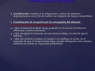 Coordinación de Recepción
 Coordinación consiste en la integración y enlace de distintos
departamentos con el fin de realizar un conjunto de tareas compartidas.
 Coordinación de recepción por los encargados del almacén
Se harán las siguientes comprobaciones:
 - Que el material recibido tenga grabado en sí o en su envoltura la
referencia o marca solicitada.
 - Que sea igual al existente con ese mismo código, en caso de que lo
hubiese.
 - Que sea correcto el plano, el croquis o el catálogo, si existe, en el
supuesto de que el recepcionista sepa o pueda interpretar este extremo,
teniendo en cuenta su capacidad profesional.
 