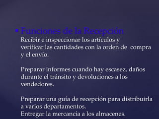  Funciones de la Recepción
Recibir e inspeccionar los artículos y
verificar las cantidades con la orden de compra
y el envío.
Preparar informes cuando hay escasez, daños
durante el tránsito y devoluciones a los
vendedores.
Preparar una guía de recepción para distribuirla
a varios departamentos.
Entregar la mercancía a los almacenes.
 