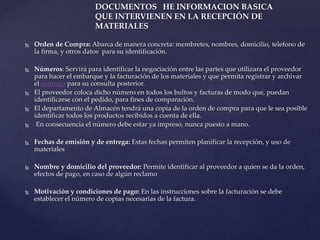  Orden de Compra: Abarca de manera concreta: membretes, nombres, domicilio, telefono de
la firma, y otros datos para su identificación.
 Números: Servirá para identificar la negociación entre las partes que utilizara el proveedor
para hacer el embarque y la facturación de los materiales y que permita registrar y archivar
el contrato para su consulta posterior.
 El proveedor coloca dicho número en todos los bultos y facturas de modo que, puedan
identificarse con el pedido, para fines de comparación.
 El departamento de Almacén tendrá una copia de la orden de compra para que le sea posible
identificar todos los productos recibidos a cuenta de ella.
 En consecuencia el número debe estar ya impreso, nunca puesto a mano.
 Fechas de emisión y de entrega: Estas fechas permiten planificar la recepción, y uso de
materiales
 Nombre y domicilio del proveedor: Permite identificar al proveedor a quien se da la orden,
efectos de pago, en caso de algún reclamo
 Motivación y condiciones de pago: En las instrucciones sobre la facturación se debe
establecer el número de copias necesarias de la factura.
DOCUMENTOS HE INFORMACION BASICA
QUE INTERVIENEN EN LA RECEPCIÓN DE
MATERIALES
 