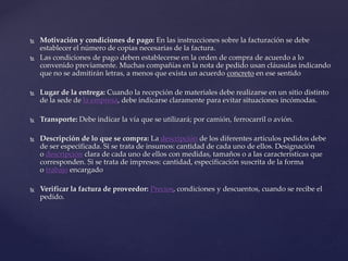  Motivación y condiciones de pago: En las instrucciones sobre la facturación se debe
establecer el número de copias necesarias de la factura.
 Las condiciones de pago deben establecerse en la orden de compra de acuerdo a lo
convenido previamente. Muchas compañías en la nota de pedido usan cláusulas indicando
que no se admitirán letras, a menos que exista un acuerdo concreto en ese sentido
 Lugar de la entrega: Cuando la recepción de materiales debe realizarse en un sitio distinto
de la sede de la empresa, debe indicarse claramente para evitar situaciones incómodas.
 Transporte: Debe indicar la vía que se utilizará; por camión, ferrocarril o avión.
 Descripción de lo que se compra: La descripción de los diferentes artículos pedidos debe
de ser especificada. Si se trata de insumos: cantidad de cada uno de ellos. Designación
o descripción clara de cada uno de ellos con medidas, tamaños o a las características que
corresponden. Si se trata de impresos: cantidad, especificación suscrita de la forma
o trabajo encargado
 Verificar la factura de proveedor: Precios, condiciones y descuentos, cuando se recibe el
pedido.
 