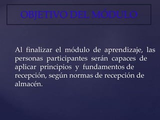 OBJETIVO DEL MÓDULO
Al finalizar el módulo de aprendizaje, las
personas participantes serán capaces de
aplicar principios y fundamentos de
recepción, según normas de recepción de
almacén.
 