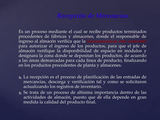 Es un proceso mediante el cual se recibe productos terminados
procedentes de fábricas y almacenes, donde el responsable de
ingreso al almacén verifica que la documentación este conforme
para autorizar el ingreso de los productos, para que el jefe de
almacén verifique la disponibilidad de espacio en módulos y
designara la zona donde se depositan los productos, de acuerdo
a las áreas demarcadas para cada línea de producto, finalizando
en los productos procedentes de planta y almacenes.
 La recepción es el proceso de planificación de las entradas de
mercancías, descarga y verificación tal y como se solicitaron
actualizando los registros de inventario.
 Se trata de un proceso de altísima importancia dentro de las
actividades de almacén, puesto que de ella depende en gran
medida la calidad del producto final.
Recepción de Mercancías
 