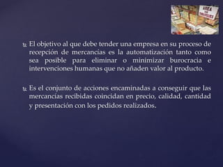  El objetivo al que debe tender una empresa en su proceso de
recepción de mercancías es la automatización tanto como
sea posible para eliminar o minimizar burocracia e
intervenciones humanas que no añaden valor al producto.
 Es el conjunto de acciones encaminadas a conseguir que las
mercancías recibidas coincidan en precio, calidad, cantidad
y presentación con los pedidos realizados.
 