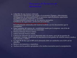 Principios de Recepción de
Mercancías
 1) Recibir de una manera ordenada
2) Planificar la Recepción con arreglo a la economía (Tiempo y Movimiento)
3) Delegación de responsabilidades en personas específicamente capacitadas.
4) Utilizar el equipo suficiente y necesario.
5) Disponibilidad planificada de los espacios necesarios.
6) Sistemas de seguridad y protección procedentes.
7) No recibir nunca, sin pensar contar o medir.
8) Confrontación sistemática del material recibido con los documentos que lo
acompañan.
 Estar consiente del sistema de contabilidad usado por la empresa con el fin de
decepcionar adecuadamente los materiales
 Primera Entrada Primera Salida.
 Ultima Entrada Primera Salida.
 Colocar los artículos de mayor demanda más a la mano, cerca de las puertas de
recepción y entrega, clasificando la mercancía en tres grados de rotación mayor, media y
baja rotación o (A,B,C).
 La regla 80-20 dice que el 80% de la demanda debe ser satisfecha con el 20% de los
artículos.
 Reducir movimientos y maniobras.
 Anchura de los pasillos apropiadas a los medios necesarios para la manipulación.
 