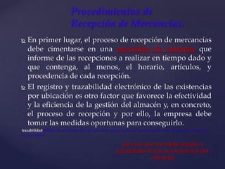  En primer lugar, el proceso de recepción de mercancías
debe cimentarse en una previsión de entradas que
informe de las recepciones a realizar en tiempo dado y
que contenga, al menos, el horario, artículos, y
procedencia de cada recepción.
 El registro y trazabilidad electrónico de las existencias
por ubicación es otro factor que favorece la efectividad
y la eficiencia de la gestión del almacén y, en concreto,
el proceso de recepción y por ello, la empresa debe
tomar las medidas oportunas para conseguirlo.
trazabilidad (Serie de procedimientos que permiten seguir el proceso de evolución de un producto en cada una
de sus etapas)
Procedimientos de
Recepción de Mercancías.
pero por que me habla registro y
trazabilidad de las de existencias por
ubicación
 